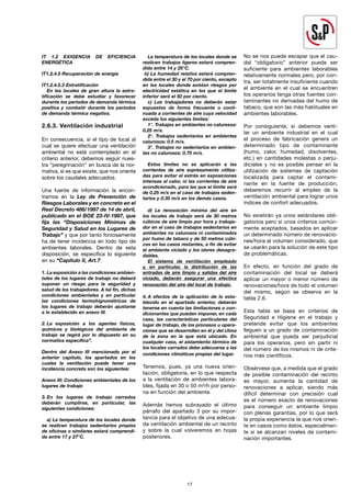 17
IT 1.2 EXIGENCIA DE EFICIENCIA
ENERGÉTICA
IT1.2.4.5 Recuperación de energía
IT1.2.4.5.3 Estratificación
En los locales de gran altura la estra-
tificación se debe estudiar y favorecer
durante los períodos de demanda térmica
positiva y combatir durante los períodos
de demanda térmica negativa.
2.6.3. Ventilación industrial
En consecuencia, si el tipo de local al
cual se quiere efectuar una ventilación
ambiental no está contemplado en el
criterio anterior, debemos seguir nues-
tra “peregrinación” en busca de la nor-
mativa, si es que existe, que nos oriente
sobre los caudales adecuados.
Una fuente de información la encon-
tramos en la Ley de Prevención de
Riesgos Laborales y en concreto en el
Real Decreto 486/1997 de 14 de abril,
publicado en el BOE 23-IV-1997, que
fija las “Disposiciones Mínimas de
Seguridad y Salud en los Lugares de
Trabajo” y que por tanto forzosamente
ha de tener incidencia en todo tipo de
ambientes laborales. Dentro de esta
disposición, se especifica lo siguiente
en su “Capítulo II, Art.7:
1. La exposición a las condiciones ambien-
tales de los lugares de trabajo no deberá
suponer un riesgo para la seguridad y
salud de los trabajadores. A tal fin, dichas
condiciones ambientales y en particular
las condiciones termohigrométricas de
los lugares de trabajo deberán ajustarse
a lo establecido en anexo III.
2. La exposición a los agentes físicos,
químicos y biológicos del ambiente de
trabajo se regirá por lo dispuesto en su
normativa específica”.
Dentro del Anexo III mencionado por el
anterior capítulo, los apartados en los
cuales la ventilación puede tener una
incidencia concreta son los siguientes:
Anexo III: Condiciones ambientales de los
lugares de trabajo
3. En los lugares de trabajo cerrados
deberán cumplirse, en particular, las
siguientes condiciones:
a) La temperatura de los locales donde
se realicen trabajos sedentarios propios
de oficinas o similares estará comprendi-
da entre 17 y 27°C.
La temperatura de los locales donde se
realicen trabajos ligeros estará compren-
dida entre 14 y 25°C.
b) La humedad relativa estará compren-
dida entre el 30 y el 70 por ciento, excepto
en los locales donde existan riesgos por
electricidad estática en los que el límite
inferior será el 50 por ciento.
c) Los trabajadores no deberán estar
expuestos de forma frecuente o conti-
nuada a corrientes de aire cuya velocidad
exceda los siguientes límites:
1°. Trabajos en ambientes no calurosos:
0.25 m/s.
2°. Trabajos sedentarios en ambientes
calurosos: 0.5 m/s.
3°. Trabajos no sedentarios en ambien-
tes no calurosos: 0.75 m/s.
Estos límites no se aplicarán a las
corrientes de aire expresamente utiliza-
das para evitar el estrés en exposiciones
intensas al calor, ni las corrientes de aire
acondicionado, para las que el límite será
de 0.25 m/s en el caso de trabajos seden-
tarios y 0.35 m/s en los demás casos.
d) La renovación mínima del aire en
los locales de trabajo será de 30 metros
cúbicos de aire limpio por hora y trabaja-
dor en el caso de trabajos sedentarios en
ambientes no calurosos ni contaminados
por humo de tabaco y de 50 metros cúbi-
cos en los casos restantes, a fin de evitar
el ambiente viciado y los olores desagra-
dables.
El sistema de ventilación empleado
y, en particular, la distribución de las
entradas de aire limpio y salidas del aire
viciado, deberán asegurar una efectiva
renovación del aire del local de trabajo.
4. A efectos de la aplicación de lo esta-
blecido en el apartado anterior, deberán
tenerse en cuenta las limitaciones o con-
dicionantes que puedan imponer, en cada
caso, las características particulares del
lugar de trabajo, de los procesos u opera-
ciones que se desarrollen en él y del clima
de la zona en la que está ubicado. En
cualquier caso, el aislamiento térmico de
los locales cerrados debe adecuarse a las
condiciones climáticas propias del lugar.
Tenemos, pues, ya una nueva orien-
tación, obligatoria, en lo que respecta
a la ventilación de ambientes labora-
bles, fijada en 30 o 50 m3/h por perso-
na en función del ambiente.
Además hemos subrayado el último
párrafo del apartado 3 por su impor-
tancia para el objetivo de una adecua-
da ventilación ambiental de un recinto
y sobre la cual volveremos en hojas
posteriores.
No se nos puede escapar que el cau-
dal “obligatorio” anterior puede ser
suficiente para ambientes laborables
relativamente normales pero, por con-
tra, ser totalmente insuficiente cuando
el ambiente en el cual se encuentren
los operarios tenga otras fuentes con-
taminantes no derivadas del humo de
tabaco, que son las más habituales en
ambientes laborables.
Por consiguiente, si debemos venti-
lar un ambiente industrial en el cual
el proceso de fabricación genera un
determinado tipo de contaminante
(humo, calor, humedad, disolventes,
etc.) en cantidades molestas o perju-
diciales y no es posible pensar en la
utilización de sistemas de captación
localizada para captar el contami-
nante en la fuente de producción,
deberemos recurrir al empleo de la
ventilación ambiental para lograr unos
índices de confort adecuados.
No existirán ya unos estándares obli-
gatorios pero sí unos criterios común-
mente aceptados, basados en aplicar
un determinado número de renovacio-
nes/hora al volumen considerado, que
se usarán para la solución de este tipo
de problemáticas.
En efecto, en función del grado de
contaminación del local se deberá
aplicar un mayor o menor número de
renovaciones/hora de todo el volumen
del mismo, según se observa en la
tabla 2.6.
Esta tabla se basa en criterios de
Seguridad e Higiene en el trabajo y
pretende evitar que los ambientes
lleguen a un grado de contaminación
ambiental que pueda ser perjudicial
para los operarios, pero sin partir ni
del número de los mismos ni de crite-
rios más científicos.
Obsérvese que, a medida que el grado
de posible contaminación del recinto
es mayor, aumenta la cantidad de
renovaciones a aplicar, siendo más
dificil determinar con precisión cual
es el número exacto de renovaciones
para conseguir un ambiente limpio
con plenas garantías, por lo que será
la propia experiencia la que nos orien-
te en casos como éstos, especialmen-
te si se alcanzan niveles de contami-
nación importantes.
 