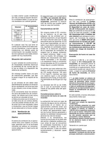 19
La tabla anterior puede simplificarse
aún más, en base al volumen del recin-
to a considerar (tabla 2.7) que da bue-
nos resultados con carácter general.
En cualquier caso hay que tener en
cuenta que los valores de la tabla ante-
rior son orientativos, y que en caso de
instalaciones con elevado grado de
contaminación, los caudales resultan-
tes de la aplicación de la tabla anterior
pueden ser muy insuficientes.
Situación del extractor
La gran variedad de construcciones y
de necesidades existentes disminuye
la posibilidad de dar normas fijas en
lo que se refiere a la disposición del
sistema de ventilación.
Sin embargo pueden darse una serie
de indicaciones generales, que fijan
la pauta a seguir en la mayoría de los
casos:
a) Las entradas de aire deben estar
diametralmente opuestas a la situación
de los ventiladores, de forma que todo
el aire utilizado cruce el área contami-
nada.
b) Es conveniente situar los extracto-
res cerca del posible foco de contami-
nación, de manera que el aire nocivo
se elimine sin atravesar el local.
c) Debe procurarse que el extractor no
se halle cerca de una ventana abierta,
o de otra posible entrada de aire, a fin
de evitar que el aire expulsado vuelva
a introducirse o que se formen bolsas
de aire estancado en el local a ventilar.
2.6.4. Ventilación de
		aparcamientos
Objetivo
El sistema de ventilación de un aparca-
miento tiene como objetivo, en primer
lugar, garantizar que no se acumulará
monóxido de carbono en concentra-
ciones peligrosas en ningún punto del
aparcamiento.
19
En segundo lugar, y en cumplimiento
del CTE y en concreto del docu-
mento DB SI 3 Evacuación de
ocupantes, garantizar la evacua-
ción de humos que puedan gene-
rarse en caso de incendio.
Características del CO
Sin ninguna duda el CO –monóxi-
do de carbono– es el gas más
peligroso de los emitidos por un
vehículo automóvil y el que requiere
de mayor dilución para que no sea
perjudicial para las personas. El CO
es un gas imperceptible, sin olor ni
sabor, cuyo efecto sobre las perso-
nas, aspirado en cantidades impor-
tantes, es la reducción progresiva
de la capacidad de transporte de
oxígeno por la sangre, pudiendo,
en casos extremos, llegar a pro-
vocar la muerte. Sin embargo, los
efectos por intoxicación son total-
mente reversibles y sin secuelas,
y la exposición breve a concentra-
ciones elevadas de CO no presenta
riesgo alguno y puede tolerarse.
Se admite que para estancias infe-
riores a una hora, la concentración
de CO pueda alcanzar 100 ppm
(114,4 mg/m3), mientras que para
una estancia igual a una jornada
laboral de ocho horas, el nivel máxi-
mo admisible es de 50 ppm (57 mg/
m3).
La densidad del CO es de 0.968,
por lo que se acumulará normal-
mente en las partes altas del apar-
camiento.
Consideraciones sobre la
evacuación de humo en caso de
incendio
La extracción de humo en caso de
incendio de alguno de los vehículos
automóviles en el interior de un
aparcamiento pretende evitar que
los usuarios que se encuentren en
el interior del aparcamiento respi-
ren los humos tóxicos generados y
pierdan la visibilidad necesaria para
alcanzar las vías de escape.
Debido a su temperatura, los
humos se acumulan en la parte alta
del recinto y deberían poderse eva-
cuar antes de que se encuentren
en cantidades importantes, lo que
impediría el trabajo de los servi-
cios de extinción, o bien se enfríen
excesivamente y alcancen capas
inferiores.
Normativa
Para la ventilación de aparcamien-
tos hay que cumplir el Código
Técnico de Edificación (CTE) y en
concreto con los documentos DB
SI Seguridad en caso de incen-
dio (SI 3 Evacuación de ocupan-
tes) que pretende la evacuación de
humo en caso de incendio, y el DB
SH Salubridad (HS 3 Calidad del
aire interior) que persigue la elimi-
nación del monóxido de carbono
CO; así como el REBT (ITC-BT 28
Instalaciones en locales de públi-
ca concurrencia, y ITC-BT 29
Prescripciones particulares para
las instalaciones eléctricas de los
locales con riesgo de incendio o
explosión).
Evacuación de humo en caso de
incendio
Conforme al DB SI, y en concre-
to según el SI 3 Evacuación de
ocupantes, es necesario prever la
evacuación de humo en caso de
incendio en un aparcamiento. Dicha
evacuación puede ser natural o for-
zada , y según el capítulo 8 Control
de humo de incendio, de dicho
documento:
1 “…se debe instalar un sistema de
control de humo en caso de incendio
capaz de garantizar dicho control
durante la evacuación de los ocupan-
tes, de forma que ésta se pueda llevar
a cabo en condiciones de seguridad :
a)Zonas de uso Aparcamiento que no
tengan la consideración de aparca-
miento abierto.
En este sentido, el anexo del propio
documento indica que
Aparcamiento abierto:
Es aquel que cumple las siguientes
condiciones:
a) sus fachadas presentan en cada
planta un área total permanentemen-
te abierta al exterior no inferior a
1/20 (5%) de su superficie construida,
de la cual al menos 1/40 (2.5%) está
distribuida de manera uniforme entre
las dos paredes opuestas que se
encuentren a menor distancia;
b)la distancia desde el borde superior
de las aberturas hasta el techo no
excede de 0.5 m.
Teniendo en cuenta que
Uso aparcamiento
Edificio, establecimiento o zona inde-
pendiente o accesoria de otro de uso
principal, destinado a estacionamien-
Volumen
Nº renovaciones
/ hora
V ≤ 1000 m3
1000 m3 ≤ V
≤ 5000 m3
5000 m3 ≤ V
≤ 10000 m3
V ≥10000 m3
20
15
10
6
Tabla 2.7
 