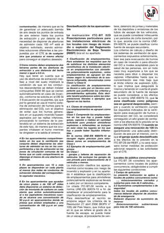 contaminantes, de manera que se ha
de garantizar un adecuado barrido
de aire desde los puntos de entrada
de aire exterior hasta los puntos
de extracción y por delante de la
necesidad de disponer de aberturas
de admisión cada 100 m2 está el
objetivo solicitado, siendo admisi-
bles soluciones diferentes a las pro-
puestas por el CTE (o de cualquier
otra que produzca el mismo efecto)
para conseguir el objetivo deseado.
3 Como mínimo deben emplazarse dos
terceras partes de las aberturas de
extracción a una distancia del techo
menor o igual a 0.5 m.
Hay que tener en cuenta que el
uso de aberturas de extracción (reji-
llas) a nivel del suelo implicará la
condición de que en los conduc-
tos descendentes se deban instalar
compuertas E600 90 que se cierren
automáticamente en caso de incen-
dio, conforme se solicita en el DB SI
3 Evacuación de ocupantes, (ya que
por lo general se usa el mismo siste-
ma de extracción de humos para la
eliminación del CO), con el objetivo
de evitar que los humos genera-
dos en un supuesto incendio fuesen
aspirados por las rejillas inferiores,
provocando lo contrario de lo pre-
tendido en un sistema de extracción
de este tipo, de manera que los ocu-
pantes inhalasen el humo mientras
se dirigiesen a la salida al exterior.
4 En los aparcamientos compartimen-
tados en los que la ventilación sea
conjunta deben disponerse las aber-
turas de admisión en los en los com-
partimentos y las de extracción en las
zonas de circulación comunes de tal
forma que en cada compartimento se
disponga al menos de una abertura de
admisión.
5 En aparcamientos con 15 o más
plazas se dispondrán en cada planta
al menos dos redes de conductos de
extracción dotadas del correspondien-
te aspirador mecánico.
6 En los aparcamientos que excedan
de cinco plazas o de 100 m2 útiles
debe disponerse un sistema de detec-
ción de monóxido de carbono en cada
planta que active automáticamente
el o los aspiradores mecánicos cuan-
do se alcance una concentración de
50 p.p.m en aparcamientos donde se
prevea que existan empleados y una
concentración de 100 p.p.m en caso
contrario.
Desclasificación de los aparcamien-
tos
La instrucción ITC-BT 029
Prescripciones particulares para
las instalaciones eléctricas de
los locales con riesgo de incen-
dio o explosión del Reglamento
Electrotécnico de Baja Tensión
(REBT) dice en su apartado
4 Clasificación de emplazamientos.
Para establecer los requisitos que ha
de satisfacer los distintos elementos
constitutivos de la instalación eléctri-
ca en emplazamientos con atmósfe-
ras potencialmente explosivas , estos
emplazamientos se agrupan en dos
clases según la naturaleza de la sus-
tancia inflamable, denominadas como
Clase I y Clase II.
La clasificación de emplazamientos
se llevará a cabo por un técnico com-
petente que justificarán los criterios y
procedimientos aplicados. Esta deci-
sión tendrá preferencia sobre las inter-
pretaciones literales o ejemplos que
figuran en los textos.
4.1. Clases de emplazamientos
Los emplazamientos se agrupan como
sigue:
Clase I: Comprende los emplazamien-
tos en los que hay o puede haber
gases, vapores o nieblas en cantidad
suficiente para producir atmósferas
explosivas o inflamables; se incluyen
en esta clase los lugares en los que
hay o puede haber líquidos inflama-
bles.
En la norma UNE-EN 600079-10 se
recogen reglas precisas para esta-
blecer zonas en emplazamientos de
Clase I.
4.2 Ejemplos de emplazamientos peli-
grosos
De Clase I
- garajes y talleres de reparación de
vehículos. Se excluyen los garajes de
uso privado para estacinamiento de 5
vehículos o menos.
La instrucción clasifica los aparca-
mientos como locales con riesgo de
incendio y explosión y en su aparta-
do 4 establece que la clasificación
de emplazamientos para atmósferas
potencialmente explosivas se llevará
a cabo por un técnico competente.
La citada ITC-BT-29 remite a la
norma UNE-EN 60079-10 a fin de
establecer el procedimiento para la
clasificación de emplazamientos.
Para desclasificar el recinto se
propone seguir los criterios de la
Resolución 27 abril 2006 (BOPV nº
105) del País Vasco, que indica que
en lo que se refiere al grado de la
fuente de escape, se puede tratar
de un escape, el procedente de ven-
teos, deterioro de juntas y materiales
de los depósitos o emisiones de los
tubos de escape de los vehículos,
que se puede considerar infrecuente
y en períodos de corta duración, por
lo que, acorde con la norma UNE-
EN 60079, se puede clasificar como
fuente de escape secundario.
Los criterios de cálculo y diseño de
los sistemas de ventilación de apar-
camientos expuestos anteriormente,
bien sea para evacuación de humos
en caso de incendio o para dilución
del CO a niveles aceptables para la
salud de las personas, son en todo
caso muy superiores a los que se
necesita para diluir o dispersar los
vapores inflamables hasta que su
concentración sea más baja que
el límite inferior de explosión (LIE),
lo que implica que asegurada la
misma y teniendo en cuenta el grado
secundario de la fuente de escape
se puede considerar, a los efectos
de la norma UNE-60079-10, que la
zona clasificada como peligrosa
sea en general despreciable, siem-
pre y cuando la ventilación cumpla
los requisitos indicados de la venti-
lación para evacuación de humos y
eliminación del CO, se considerará
conseguido un alto grado de ventila-
ción a los efectos de lo previsto en la
norma UNE EN 60079-10 cuando se
asegure una renovación de 120 l/s
(garantizando una adecuada distri-
bución de aire por el interior), con lo
que el garaje queda desclasificado
a los efectos de lo previsto en la
ITC-BT-29 del REBT, y no será nece-
sario tomar medidas de protección
adicional respecto a las solicitadas
por el CTE.
Locales de pública concurrencia
La ITC-BT 28 considera los apar-
camientos como locales de pública
concurrencia, obligándoles a cumplir
las siguientes condiciones:
1 Campo de aplicación
La presente instrucción se aplica a
locales de pública concurrencia como:
…, estacionamientos cerrados y
cubiertos para más de 5 vehículos,..
2.3 Suministros complementarios o de
seguridad
todos los locales de pública concu-
rrencia deberán disponer de alumbra-
do de emergencia
Deberán disponer de suministro de
reserva:
		Estacionamientos subterráneos
para más de 100 vehículos.
21
 