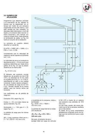 38
38
3.3 EJEMPLO DE
APLICACIÓN
Imaginemos que debamos proceder
a la evacuación de los vapores no
tóxicos que se desprenden de un
tanque por medio de una campana
suspendida encima del mismo y que
está cerrada por tres costados. La
descarga debe efectuarse a nivel del
tejado y el conducto debe recorrer un
tramo horizontal y otro vertical, con
codos en ángulo recto, hasta alcanzar
el sombrerete de salida. La Fig. 3.8
ilustra el conjunto de la instalación:
La campana en cuestión deberá
absorber un caudal de:
Q (m3/h) = 3.600 LHV = 3.600 x 2 x
0’85 x 1 m/s = 6.100
considerando que la velocidad de
captación de los vapores es suficiente
con 1 m/s.
La velocidad de aire en el conducto la
decidiremos de Vc = 10 m/s con lo que
podemos determinar por medio de la
gráfica de la Fig. 2.2 que la presión
dinámica en el mismo será:
Pd = 6 mm c.d.a.
El diámetro del conducto circular
deberá ser, de acuerdo con los 6.100
m3/h y la velocidad de 10 m/s, leído
en la gráfica de la Fig. 3.1, d = 0’45 m,
redondeando su valor a una medida
comercial. A estos valores correspon-
de una pérdida de carga de 0´2 mm
c.d.a., también sacada de la misma
gráfica, para los tramos rectos del
conducto.
Los coeficientes «n» de pérdida de
carga son:
Campana: 0’25, según Fig. 3.5.
Codos: n = 0´2, si el radio interior es
igual al diámetro. Fig. 3.6.
Sombrerete: n = 1’08 para H = D,
según Fig. 3.7.
La pérdida de carga para los tramos
rectos es:
∆Pt1 = Long. conducto x Perd. por m =
(1 + 10 + 20) 0’2 = 6’2 mm c.d.a.
y la pérdida por la campana, codos y
sombrerete:
Pt2 = (0’25 + 0’2 + 1’08) 6 =
10’4 mm c.d.a.
La pérdida de carga total de la instala-
ción resulta ser:
∆Pt = Pt1 + Pt2 = 6’2 + 10’4 =
16’6 mm c.d.a.
Así pues, el extractor de aire a
escoger debe ser capaz de vehicular
6.100 m3/h a través de un sistema
que presenta unas pérdidas de 16’6
mm c.d.a.
Un tipo axial, tubular, del mismo diá-
metro que el de la campana resultaría
ser el más idóneo.
Al hablar de la curva característica
señalaremos el llamado punto de tra-
bajo que nos remitirá de nuevo a este
ejemplo.
Fig. 3.8
20
m
10 m
D
Ventilador
axial
tubular
R = D
1 m
2 m
Tanque
0,85
70º
 