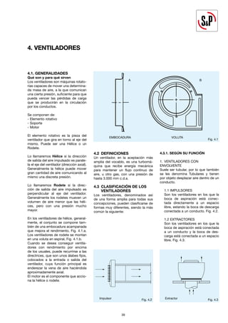 39
39
4. VENTILADORES
Fig. 4.1
EMBOCADURA VOLUTA
Fig. 4.2 Fig. 4.3
4.2 DEFINICIONES
Un ventilador, en la aceptación más
amplia del vocablo, es una turbomá-
quina que recibe energía mecánica
para mantener un flujo contínuo de
aire, u otro gas, con una presión de
hasta 3.000 mm c.d.a.
4.3 CLASIFICACIÓN DE LOS
VENTILADORES
Los ventiladores, denominados así
de una forma amplia para todas sus
concepciones, pueden clasificarse de
formas muy diferentes, siendo la más
común la siguiente:
4.3.1. SEGÚN SU FUNCIÓN
1. VENTILADORES CON
ENVOLVENTE
Suele ser tubular, por lo que también
se les denomina Tubulares y tienen
por objeto desplazar aire dentro de un
conducto.
1.1 IMPULSORES
Son los ventiladores en los que la
boca de aspiración está conec-
tada directamente a un espacio
libre, estando la boca de descarga
conectada a un conducto. Fig. 4.2.
1.2 EXTRACTORES
Son los ventiladores en los que la
boca de aspiración está conectada
a un conducto y la boca de des-
carga está conectada a un espacio
libre. Fig. 4.3.
4.1. GENERALIDADES
Qué son y para qué sirven
Los ventiladores son máquinas rotato-
rias capaces de mover una determina-
da masa de aire, a la que comunican
una cierta presión, suficiente para que
pueda vencer las pérdidas de carga
que se producirán en la circulación
por los conductos.
Se componen de:
- Elemento rotativo
- Soporte
- Motor
El elemento rotativo es la pieza del
ventilador que gira en torno al eje del
mismo. Puede ser una Hélice o un
Rodete.
Lo llamaremos Hélice si la dirección
de salida del aire impulsado es parale-
la el eje del ventilador (dirección axial).
Generalmente la hélice puede mover
gran cantidad de aire comunicando al
mismo una discreta presión.
Lo llamaremos Rodete si la direc-
ción de salida del aire impulsado es
perpendicular al eje del ventilador.
Generalmente los rodetes mueven un
volumen de aire menor que las héli-
ces, pero con una presión mucho
mayor.
En los ventiladores de hélice, general-
mente, el conjunto se compone tam-
bién de una embocadura acampanada
que mejora el rendimiento, Fig. 4.1.a.
Los ventiladores de rodete se montan
en una voluta en espiral, Fig. 4.1.b.
Cuando se desea conseguir ventila-
dores con rendimiento por encima
de los usuales, puede recurrirse a las
directrices, que son unos álabes fijos,
colocados a la entrada o salida del
ventilador, cuya función principal es
enderezar la vena de aire haciéndola
aproximadamente axial.
El motor es el componente que accio-
na la hélice o rodete.
A B
Impulsor Extractor
 
