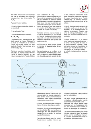 43
43
Tres están relacionadas con la presión
que da el ventilador para distintos
caudales (son las denominadas Pt,
Pe, Pd).
Pe: es la Presión Estática
Pd: es la Presión Dinámica (debido a
la velocidad)
Pt: es la Presión Total
Cumpliéndose en todo momento
Pt = Pe + Pd
Obsérvese que a descarga libre, es
decir cuando la Presión Estática (Pe)
es nula, el ventilador da el máximo
caudal que puede mover; en este
punto la Presión Total es igual a la
Dinámica (Pt = Pd).
Asimismo, cuando el ventilador está
obturado, es decir que da el mínimo
caudal, la Presión Dinámica (Pd) es
nula; en este punto, la Presión Total es
igual a la Estática (Pt = Pe).
Otra curva que podemos ver en el grá-
fico es: la curva de potencia absorbida
(W), que leeremos en la escala vertical
situada más a la izquierda (en watios).
Esta curva nos da la potencia que
consume el motor que acciona el ven-
tilador, y podemos ver que presenta
un máximo (en la figura corresponde
al punto de caudal 3.000 m3/h).
También tenemos representada la
curva de rendimiento (η), que se lee
en % en la escala vertical intermedia,
se puede ver que el rendimiento del
ventilador depende del caudal que
está moviendo.
El conjunto de estas curvas recibe
el nombre de característica de un
ventilador.
La característica de un ventilador es la
mejor referencia del mismo, ya que siem-
pre nos indicará su comportamiento según
sea el caudal y la presión que esté dando.
En los catálogos comerciales, suele
darse solamente una curva, que es la
de mayor importancia la de Presión
Estática (Pe). Los servicios técnicos
suministran más información si se les
solicita.
El punto ideal de funcionamiento del
ventilador, aquél para el que ha sido
diseñado, es el correspondiente al
máximo rendimiento. Cuanto más
cerca de este punto trabaje el venti-
lador, más económico será su funcio-
namiento.
El punto R de la fig. 4.18 se conoce
como punto de desprendimientos, y
la zona a la izquierda de éste es
de funcionamiento inestable. Debe,
por tanto, escogerse el ventilador de
manera que el punto de trabajo esté
a la derecha de R; de esta manera
se evita la inestabilidad de funciona-
miento.
Fig. 4.20
Observemos la fig. 4.20 en que se han
representado las curvas caracterís-
ticas de los tipos fundamentales de
ventilación, para poder comprender
mejor su comportamiento.
Los tres ventiladores que se comparan
tienen el mismo diámetro de rodete.
Podemos ver que, a igualdad de cau-
dal impulsado (Q), los ventiladores
centrífugos dan más presión que los
helicentrífugos, y éstos a su vez más
que los helicoidales.
También se observa que, los centrí-
fugos mueven caudales menores que
los helicocentrífugos, y éstos menos
que los helicoidales.
Por tanto, puede aceptarse que los
ventiladores más adecuados cuando
los caudales sean grandes y las
presiones que deban vencer sean
pequeñas son los helicoidales. Este
tipo de ventilador tiene además la
ventaja de la facilidad de instalación.
Los ventiladores indicados para mover
caudales pequeños pero a elevada
presión son los centrífugos; finalmen-
te, un caso intermedio es el de los
ventiladores helicocentrífugos.
P
Q
Centrífugo
Helicocentrífugo
Helicoidal
 