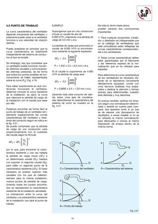 44
4.5 PUNTO DE TRABAJO
La curva característica del ventilador
depende únicamente del ventilador, y
solamente puede variar si el ventilador
funciona a una velocidad de rotación
distinta.
Puede aceptarse en principio que la
curva característica es totalmente
independiente del sistema de conduc-
tos al que se acople.
Sin embargo, hay que considerar que
un ventilador puede funcionar movien-
do distintos caudales y comunicándo-
les distintas presiones, de tal forma
que todos los puntos posibles de fun-
cionamiento se hallen representados
sobre la curva (Pe), Fig. 4.19.
Para saber exactamente en qué con-
diciones funcionará el ventilador,
debemos conocer la curva resistente
de la instalación, es decir, la curva
que relaciona la pérdida de carga de
la instalación con el caudal que pasa
por ella.
Podemos encontrar de forma fácil el
punto de trabajo de un ventilador sim-
plemente superponiendo las curvas
características del ventilador y resis-
tente del conducto según se indica en
la fig. 4.21.
Se puede comprobar que la pérdida
de carga de una conducción varía
proporcionalmente con el cuadrado
del caudal según la fórmula
∆P2 = ∆P1
Q2
			 Q1
por lo que, para encontrar la carac-
terística resistente y una vez hallada
la pérdida de carga inicial (∆P1) a
un determinado caudal (Q1), bastará
con suponer un segundo caudal (Q2),
para hallar un segundo punto de la
característica resistente (∆P2). Si fuese
necesario se podrían suponer más
caudales con los que se hallarían,
siempre para la misma instalación,
nuevos puntos de pérdida de carga.
Uniendo todos los puntos encontra-
dos se representará la característica
resistente de la instalación estudiada.
La intersección entre la curva del
ventilador y la característica resistente
de la instalación nos dará el punto de
trabajo.
EJEMPLO
Supongamos que en una conducción
circula un caudal de aire de
6.000 m3/h, originando una pérdida de
carga de 3,5 mm c.d.a.
La pérdida de carga que provocará un
caudal de 8.000 m3/h la encontrare-
mos mediante la siguiente expresión:
∆P2 = 3,5 ∙
8000
2
			 6000
P = 1,342 x 3,5 = 6,2 mm c.d.a.
Si el caudal lo suponemos de 4.000
m3/h la pérdida de carga será:
∆P2 = 3,5 ∙
4000
2
			 6000
P = 0,6692 x 3,5 = 1,55 mm c.d.a.
Llevando todo este conjunto de valo-
res sobre unos ejes de coordena-
das obtendremos la característica del
sistema tal como se muestra en la
fig. 4.21.
De todo lo dicho hasta ahora
pueden sacarse dos conclusiones
importantes:
1° Para cualquier proyectista, instala-
dor o diseñador es indispensable que
en el catálogo de ventiladores que
esté consultando estén reflejadas las
curvas características correspondien-
tes a los ventiladores.
2° Estas curvas características deben
estar garantizadas por el fabricante
y dar referencia expresa de la nor-
malización que se ha utilizado para
lograrlas.
Para determinar la curva característica
de los ventiladores es necesario dis-
poner de un laboratorio conveniente
debidamente equipado, contar con
unos técnicos analistas muy prepa-
rados y dedicar la atención y tiempo
preciso para determinarlas, cuestión
ésta delicada y muy laboriosa.
Es preciso también verificar los ensa-
yos según una normalización determi-
nada y tenerla en cuenta para com-
parar dos aparatos entre sí ya que
es de esperar una discrepancia de
resultados, a veces notable, si no se
ha utilizado la misma normalización
para efectuarlos e incluso la misma
disposición de ensayo dentro de la
misma norma.
[ ]
[ ]
2
[ ]
44
P
C
0 Q
Q1
Q1
C = Característica del ventilador
P
N
0 Q
Q2
Q2
N = Punto del trabajo
P2
P
R
0 Q
Q1
Q
R = Característica del sistema
P
0 Q
Q2
R2
Q1 Q3
1
2
3
R3
R1
Fig. 4.21
 
