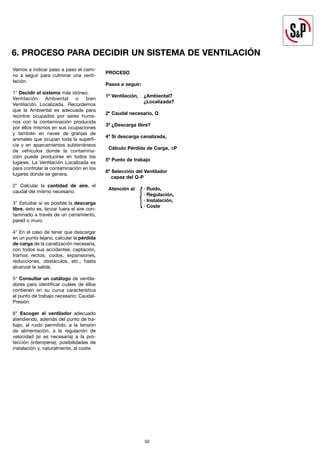 50
50
Vamos a indicar paso a paso el cami-
no a seguir para culminar una venti-
lación:
1° Decidir el sistema más idóneo:
Ventilación Ambiental o bien
Ventilación Localizada. Recordemos
que la Ambiental es adecuada para
recintos ocupados por seres huma-
nos con la contaminación producida
por éllos mismos en sus ocupaciones
y también en naves de granjas de
animales que ocupan toda la superfi-
cie y en aparcamientos subterráneos
de vehículos donde la contamina-
ción puede producirse en todos los
lugares. La Ventilación Localizada es
para controlar la contaminación en los
lugares donde se genera.
2° Calcular la cantidad de aire, el
caudal del mismo necesario.
3° Estudiar si es posible la descarga
libre, ésto es, lanzar fuera el aire con-
taminado a través de un cerramiento,
pared o muro.
4° En el caso de tener que descargar
en un punto lejano, calcular la pérdida
de carga de la canalización necesaria,
con todos sus accidentes: captación,
tramos rectos, codos, expansiones,
reducciones, obstáculos, etc., hasta
alcanzar la salida.
5° Consultar un catálogo de ventila-
dores para identificar cuáles de éllos
contienen en su curva característica
el punto de trabajo necesario: Caudal-
Presión.
6° Escoger el ventilador adecuado
atendiendo, además del punto de tra-
bajo, al ruido permitido, a la tensión
de alimentación, a la regulación de
velocidad (si es necesaria) a la pro-
tección (intemperie), posibilidades de
instalación y, naturalmente, al coste.
PROCESO
Pasos a seguir:
1º Ventilación, ¿Ambiental?
¿Localizada?
2º Caudal necesario, Q
3º ¿Descarga libre?
4º Si descarga canalizada,
Cálculo Pérdida de Carga, ∆P
5º Punto de trabajo
6º Selección del Ventilador
capaz del Q-P
Atención al · Ruido,
· Regulación,
· Instalación,
· Coste
6. PROCESO PARA DECIDIR UN SISTEMA DE VENTILACIÓN
 
