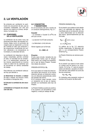 Se entiende por ventilación la susti-
tución de una porción de aire, que se
considera indeseable, por otra que
aporta una mejora en pureza, tempe-
ratura, humedad, etc.
2.1 FUNCIONES
DE LA VENTILACIÓN
La ventilación de los seres vivos, las
personas entre ellos, les resuelve fun-
ciones vitales como el suministro de
oxígeno para su respiración y a la vez
les controla el calor que producen y
les proporciona condiciones de con-
fort, afectando a la temperatura, la
humedad y la velocidad del aire.
La ventilación de máquinas o de pro-
cesos industriales permite controlar
el calor, la toxicidad de los ambien-
tes o la explosividad potencial de
los mismos, garantizando en muchos
casos la salud de los operarios que
se encuentran en dichos ambientes
de trabajo.
Para efectuar una ventilación adecua-
da hay que atender a:
a) Determinar la función a realizar
(el calor a disipar, los tóxicos a diluir,
los sólidos a transportar, etc.)
b) Calcular la cantidad de aire nece-
saria.
c) Establecer el trayecto de circula-
ción del aire.
2.2 CONCEPTOS
Y MAGNITUDES
En el movimiento del aire a través de
un conducto distinguiremos, Fig. 2.1:
Caudal
- La cantidad o Caudal Q (m3/h) de
aire que circula.
- La sección S (m2) del conducto.
- La Velocidad v (m/s) del aire.
Vienen ligados por la fórmula:
Q = 3600 v S
Presión
El aire, para circular, necesita de una
determinada fuerza que le empuje.
Esta fuerza, por unidad de superficie,
es lo que se llama Presión. Existen
tres clases de presión:
PRESIÓN ESTÁTICA, Pe
Es la que ejerce en todas las direccio-
nes dentro del conducto, en la misma
dirección del aire, en dirección contra-
ria y en dirección perpendicular, sobre
las paredes del mismo.
Si el conducto fuese cerrado, como
un recipiente con el aire en reposo,
también se manifestaría este tipo de
Presión.
La Presión Estática puede ser positiva,
si es superior a la atmosférica o bien
negativa, si está por debajo de élla.
PRESIÓN DINÁMICA, Pd
Es la presión que acelera el aire desde
cero a la velocidad de régimen. Se
manifiesta sólo en la dirección del aire
y viene relacionada con la dirección
del mismo, aproximadamente por las
fórmulas:
Pd = v2
(mm c.d.a.)
16
v = 4 Pd (m/s)
La gráfica de la fig. 2.2 relaciona
ambas magnitudes, la Velocidad del
aire v y su correspondiente Presión
Dinámica Pd .
La Presión Dinámica es siempre posi-
tiva.
PRESIÓN TOTAL, Pt
Es la presión que ejerce el aire sobre
un cuerpo que se opone a su movi-
miento. En la fig. 2.1 sería la presión
sobre una lámina L opuesta a la direc-
ción del aire. Esta presión es suma de
las dos anteriores.
Pt = Pe + Pd
En hidráulica esta expresión recibe el
nombre de Ecuación de Bernouïlli.
V
Q Q
Pe Pe
Pe
Pe
Pt
Pd
Pd
S
L
Fig. 2.1
2. LA VENTILACIÓN
6
 