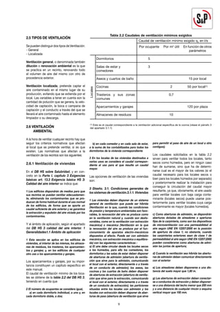2.5 TIPOS DE VENTILACIÓN
Se pueden distinguir dos tipos de Ventilación:
- General
- Localizada
Ventilación general, o denominada también
dilución o renovación ambiental es la que
se practica en un recinto, renovando todo
el volumen de aire del mismo con otro de
procedencia exterior.
Ventilación localizada, pretende captar el
aire contaminado en el mismo lugar de su
producción, evitando que se extienda por el
local. Las variables a tener en cuenta son la
cantidad de polución que se genera, la velo-
cidad de captación, la boca o campana de
captación y el conducto a través del que se
llevará el aire contaminado hasta el elemento
limpiador o su descarga.
2.6 VENTILACIÓN
AMBIENTAL
A la hora de ventilar cualquier recinto hay que
seguir los criterios normativos que afectan
al local que se pretende ventilar, si es que
existen. Las normativas que afectan a la
ventilación de los recintos son los siguientes:
2.6.1 Ventilación de viviendas
En el DB HS sobre Salubridad, y en con-
creto en la Parte I. capítulo 3 Exigencias
básicas art. 13.3 Exigencia básica HS 3:
Calidad del aire interior se indica que:
1 Los edificios dispondrán de medios para que
sus recintos se puedan ventilar adecuadamen-
te, eliminando los contaminantes que se pro-
duzcan de forma habitual durante el uso normal
de los edificios, de forma que se aporte un
caudal suficiente de aire exterior y se garantice
la extracción y expulsión del aire viciado por los
contaminantes.
Y el ámbito de aplicación, según el apartado
del DB HS 3 calidad del aire interior. 1
Generalidades1.1 Ámbito de aplicación
1 Esta sección se aplica en los edificios de
viviendas, al interior de las mismas, los almace-
nes de residuos, los trasteros, los aparcamien-
tos y garajes; y, en los edificios de cualquier
otro uso a los aparcamientos y garajes.
Los aparcamientos y garajes, por su impor-
tancia constituyen un capítulo específico en
este manual.
El caudal de ventilación mínimo de los loca-
les se obtiene de la tabla 2.2 del DB HS 3,
teniendo en cuenta que
2 El número de ocupantes se considera igual,
a) en cada dormitorio individual, a uno y, en
cada dormitorio doble, a dos;
b) en cada comedor y en cada sala de estar,
a la suma de los contabilizados para todos los
dormitorios de la vivienda correspondiente
3 En los locales de las viviendas destinados a
varios usos se considera el caudal correspon-
diente al uso para el que resulte un caudal
mayor.
Las opciones de ventilación de las viviendas
son:
3 Diseño. 3.1. Condiciones generales de
los sistemas de ventilación.3.1.1. Viviendas
1 Las viviendas deben disponer de un sistema
general de ventilación que puede ser híbrida
(Ventilación en la que, cuando las condiciones
de presión y temperatura ambientales son favo-
rables, la renovación del aire se produce como
en la ventilación natural y, cuando son desfa-
vorables, como en la ventilación con extracción
mecánica) o mecánica (Ventilación en la que
la renovación del aire se produce por el fun-
cionamiento de aparatos electro-mecánicos
dispuestos al efecto. Puede ser con admisión
mecánica, con extracción mecánica o equilibra-
da) con las siguientes características :
a) El aire debe circular desde los locales secos
a los húmedos, para ello los comedores, los
dormitorios y las salas de estar deben disponer
de aberturas de admisión (abertura de ventila-
ción que sirve para la admisión, comunicando
el local con el exterior, directamente o a través
de un conducto de admisión); los aseos, las
cocinas y los cuartos de baño deben disponer
de aberturas de extracción (abertura de ventila-
ción que sirve para la extracción, comunicando
el local con el exterior, directamente o a través
de un conducto de extracción); las particiones
situadas entre los locales con admisión y los
locales con extracción deben disponer de aber-
turas de paso (abertura de ventilación que sirve
para permitir el paso de aire de un local a otro
contiguo);
Los caudales solicitados en la tabla 2.2
sirven para ventilar todos los locales, tanto
secos como húmedos, pero en ningún caso
han de sumarse, sino que ha de determi-
narse cual es el mayor de los valores (si el
caudal necesario para los locales secos o
bien para los locales húmedos por separado)
y posteriormente realizar la instalación para
conseguir la circulación del caudal mayor
resultante, ya que, obviamente, el aire usado
para ventilar locales con baja carga conta-
minante (locales secos) puede usarse pos-
teriormente para ventilar locales cuya carga
contaminante es mayor (locales húmedos).
c) Como aberturas de admisión, se dispondrán
aberturas dotadas de aireadores o aperturas
fijas de la carpintería, como son los dispositivos
de microventilación con una permeabilidad al
aire según UNE EN 12207:2000 en la posición
de apertura de clase 1; no obstante, cuando
las carpinterías exteriores sean de clase 1 de
permeabilidad al aire según UNE EN 12207:2000
pueden considerarse como aberturas de admi-
sión las juntas de apertura;
d) Cuando la ventilación sea híbrida las abertu-
ras de admisión deben comunicar directamente
con el exterior
e) Los aireadores deben disponerse a una dis-
tancia del suelo mayor que 1,80 m.
g) Las aberturas de extracción deben conectar-
se a conductos de extracción y deben disponer-
se a una distancia del techo menor que 200 mm
y a una distancia de cualquier rincón o esquina
vertical mayor que 100 mm.
9
Tabla 2.2 Caudales de ventilación mínimos exigidos
Dormitorios
Salas de estar y
comedores
Aseos y cuartos de baño
Cocinas
Trasteros y sus zonas
comunes
Aparcamientos y garajes
Almacenes de residuos
Locales
Caudal de ventilación mínimo exigido qv en l/s
Por ocupante
5
3
Por m2 útil
2
0,7
10
En función de otros
parámetros
15 por local
50 por local(1)
120 por plaza
(1) Este es el caudal correspondiente a la ventilación adicional específica de la cocina (véase el párrafo 3
del apartado 3.1.1)
 