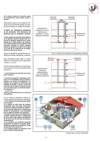 h) Un mismo conducto de extracción puede
ser compartido por aseos, baños, cocinas y
traseros.
Descartada la opción de la ventilación híbri-
da por los inconvenientes referidos, se venti-
larán las viviendas con ventilación mecánica.
3 Diseño. 3.2. Condiciones particulares
de los elementos 3.2.4 Conductos de
extracción para la ventilación mecánica
1 Cada conducto de extracción debe disponer
de un aspirador mecánico situado, salvo en el
caso de la ventilación específica de la cocina,
después de la última abertura de extracción
en el sentido del flujo del aire, pudiendo varios
conductos compartir un mismo aspirador
(véanse los ejemplos de la figura 3.4), excepto
en el caso de los conductos de los garajes,
cuando se exija más de una red.
Hay que contemplar las alternativas para ven-
tilación de viviendas unifamiliares y colectivas.
Para unifamiliares puede usarse el modelo
OZEO-E, con 4 tomas de 125 cm, para baños
y aseos, y cocina.
Para la viviendas colectivas, se dimensiona-
rá el conducto en el punto más desfavorable
conforme a:
• 4.2.2 Conductos de extracción para venti-
lación mecánica
1. Cuando los conductos se dispongan conti-
guos a un local habitable, salvo que estén en
cubierta o en locales de instalaciones o en
patinillos que cumplan las condiciones que
establece el DB HR, la sección nominal de
cada tramo del conducto de extracción debe
ser como mínimo igual a la obtenida median-
te la fórmula 4.1;
S ≤ 2,5 • qvt
siendo qvt el caudal del aire en el tramo del
conducto [l/s]
En los conductos verticales se tendrán en
cuenta, además, las siguientes condiciones:
• 3.2.4. Conductos de extracción para ventila-
ción mecánica.
2. La sección de cada tramo del conducto
comprendido entre dos puntos consecutivos
con aporte o salida de aire debe ser uniforme.
3. Los conductos deben tener un acabado que
dificulte su ensuciamiento y ser practicables
para su registro y limpieza en la coronación.
4. Cuando se prevea que en las paredes de los
conductos pueda alcanzarse la temperatura
de rocío, éstos deben aislarse térmicamente
de tal forma que se evite que se produzcan
condensaciones.
5. Los conductos que atraviesen elementos
separadores de sectores de incendio deben
cumplir las condiciones de resistencia a fuego
del apartado 3 de la sección SI 1.
6. Los conductos deben ser estancos al aire
para su presión de dimensionado.
10
Conductos de
extracción con una
sola boca de
expulsión y un solo
aspirador mecánico
Boca de
expulsión
Aspirador
mecánico
Conducto de
extracción
Conductos de
extracción
independientes
con un aspirador
mecánico cada uno
Boca de
expulsión
Aspirador
mecánico
Conducto de
extracción
Fig. 2.7. Ejemplos de disposición de aspiradores mecánicos
Ejemplo para viviendas unifamiliares
BARJ /BARP
GPX/GP
CT
OZEO-E
ECA EC-N
LA
 