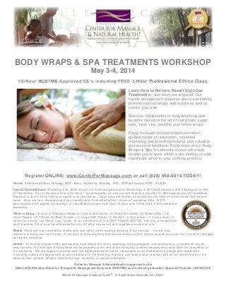 BODY WRAPS & SPA TREATMENTS WORKSHOP
May 3-4, 2014
15-Hour NCBTMB Approved CE’s including FREE 3-Hour Professional Ethics Class
Learn How to Perform Resort Style Spa
Treatments - wet-room not required! Our
hands-on approach prepares you to confidentl y
perform various wraps and scrubs as well as
create your own.
Discover the benefits of body brushing and
become skilled in the art of salt glows, sugar
rubs, mud, clay, paraffin and herbal wraps.
Enjoy thorough instructor demonstration,
guided hands-on education, essential
marketing and branding lectures and valuable
professional feedback. Completion of our Body
Wraps & Spa Treatments course will easily
enable you to work within a spa setting or add
significant value to your existing practice.

Register ONLINE: www.CenterForMassage.com or call (828) 658-0814 TODAY!
Hours: Professional Ethics: Saturday, 9AM – Noon. Workshop: Saturday, 1PM – 5PM and Sunday, 9AM – 6:00PM.
Fees & Cancellations: Workshop Fee: $225. Enroll in 2 Continuing Education Workshops in 2014 and receive a $30.00 discount on the
2 nd Workshop. Pay at the same time or for the 2 nd workshop later on, and you will receive a Voucher for $30 towards your 2 nd workshop.
Payment is due in full to hold your space in any workshop. Class sizes are limited; all workshops are filled on a first -come, first-served
basis. Fees are non-refundable and non-transferable if cancelled within 14 days of workshop date. A $75
administrative fee applies to transfers, or cancellations made more than 14 days prior to the start of the scheduled
workshop.
What to Bring: (3) Sets of Massage Sheets w. Face Cradle Cover, (2) Extra flat sheets, (6) Washcloths, (16)
Hand Towels, (2) Pillows, (2) Body Towels, (1) Large Bath Towel, (1) Blanket, (1) Eye pillow, (1) mixing bowl, (1)
spoon for mixing, 1oz Honey (your local), 16 oz. unscented oil in a DRIP PROOF BOTTLE, hair clip, 2 inexpensive
paint brushes, 3-4 of your favorite essential oils. All other equipment an d supplies provided on site.
Meals: There are many wonderful restaurants and café’s within walking distance of our campus. You are also
welcome to bring your own meals. If you wish to bring anything that should remain cooled, please provide your own min i-cooler for storage
during the workshop.
Credit: To receive course credit, participants must attend the entire workshop, fully participate, and satisfactorily complete all co urse
requirements. A Certificate of Completion will be awarded at the end of th e workshop or within two business days after the completion of
the workshop. We are happy to provide, with two weeks advanced notice, reasonable accommodations for people with disabilitie s
(including making the appropriate accommodations for the teaching, learning, and examination process) and do not discriminate on the
basis of race, gender, religion, nationality, age, disability, or sexual orientation.
Center for Massage & Natural Health is approved by the
National Certification Board for Therapeutic Massage and Bodywork (NCBTMB) as a continuing education Approved Provider. (#305450-00)
Center for Massage & Natural Health® 16 Eagle Street, Asheville, NC 28801

 