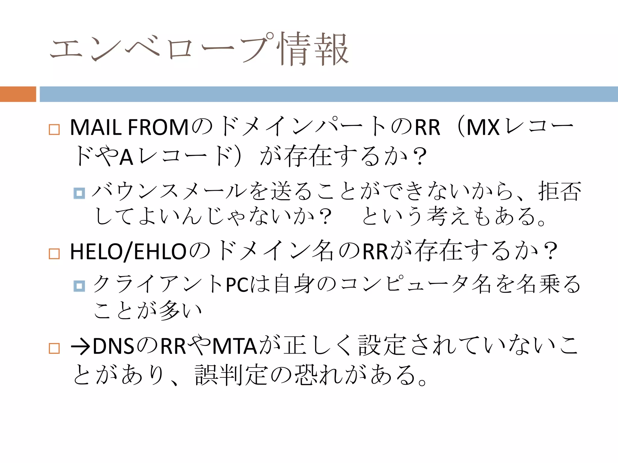 エンベロープ情報MAIL FROMのドメインパートのRR（MXレコードやAレコード）が存在するか？バウンスメールを送ることができないから、拒否してよいんじゃないか？　という考えもある。HELO/EHLOのドメイン名のRRが存在するか？クライアントPCは自身のコンピュータ名を名乗ることが多い->DNSのRRやMTAが正しく設定されていないことがあり、誤判定の恐れがある。