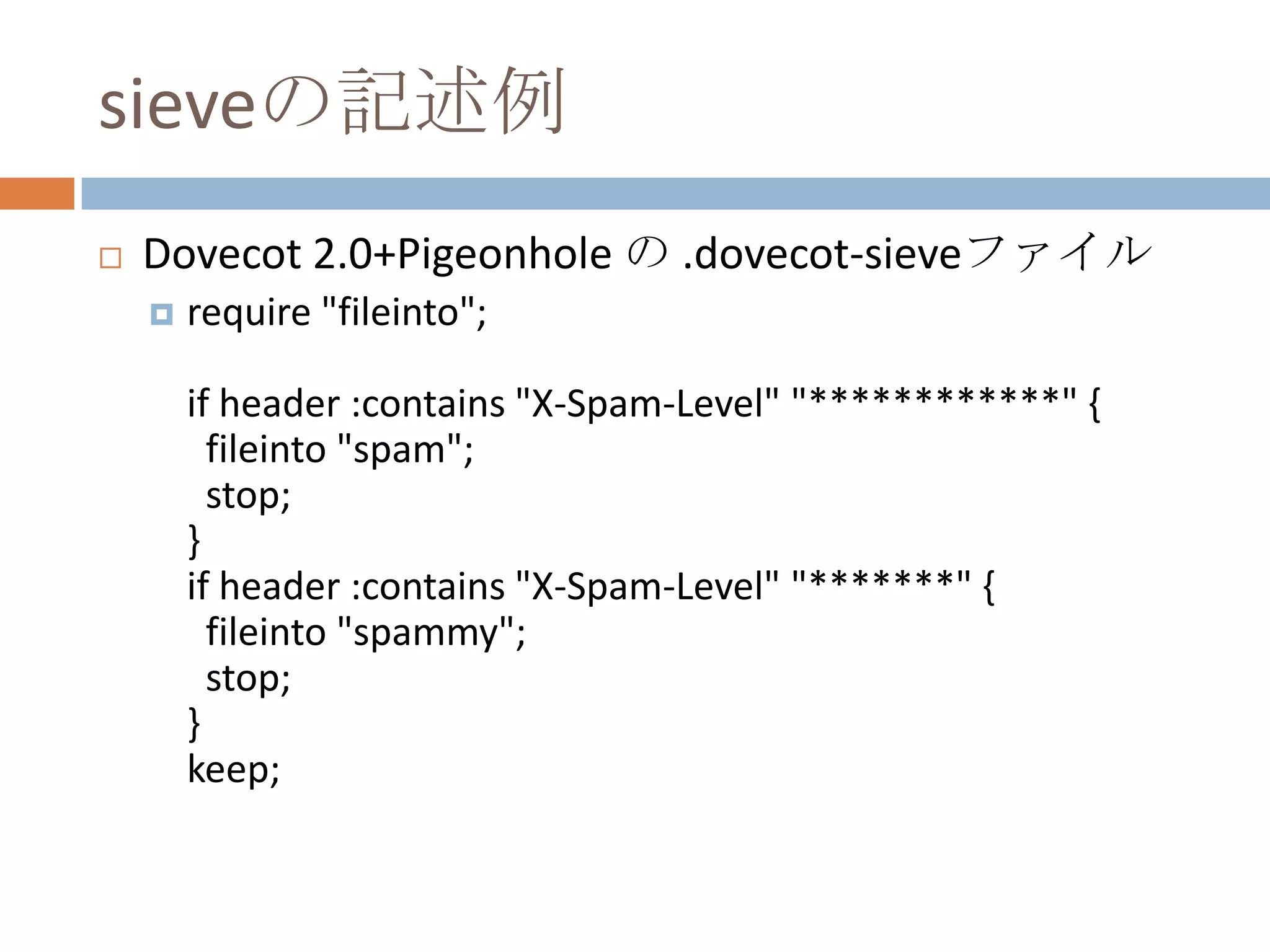 sieveの記述例Dovecot 2.0+Pigeonhole の .dovecot-sieveファイルrequire "fileinto";if header :contains "X-Spam-Level" "************" {  fileinto "spam";  stop;}if header :contains "X-Spam-Level" "*******" {  fileinto "spammy";  stop;}keep;