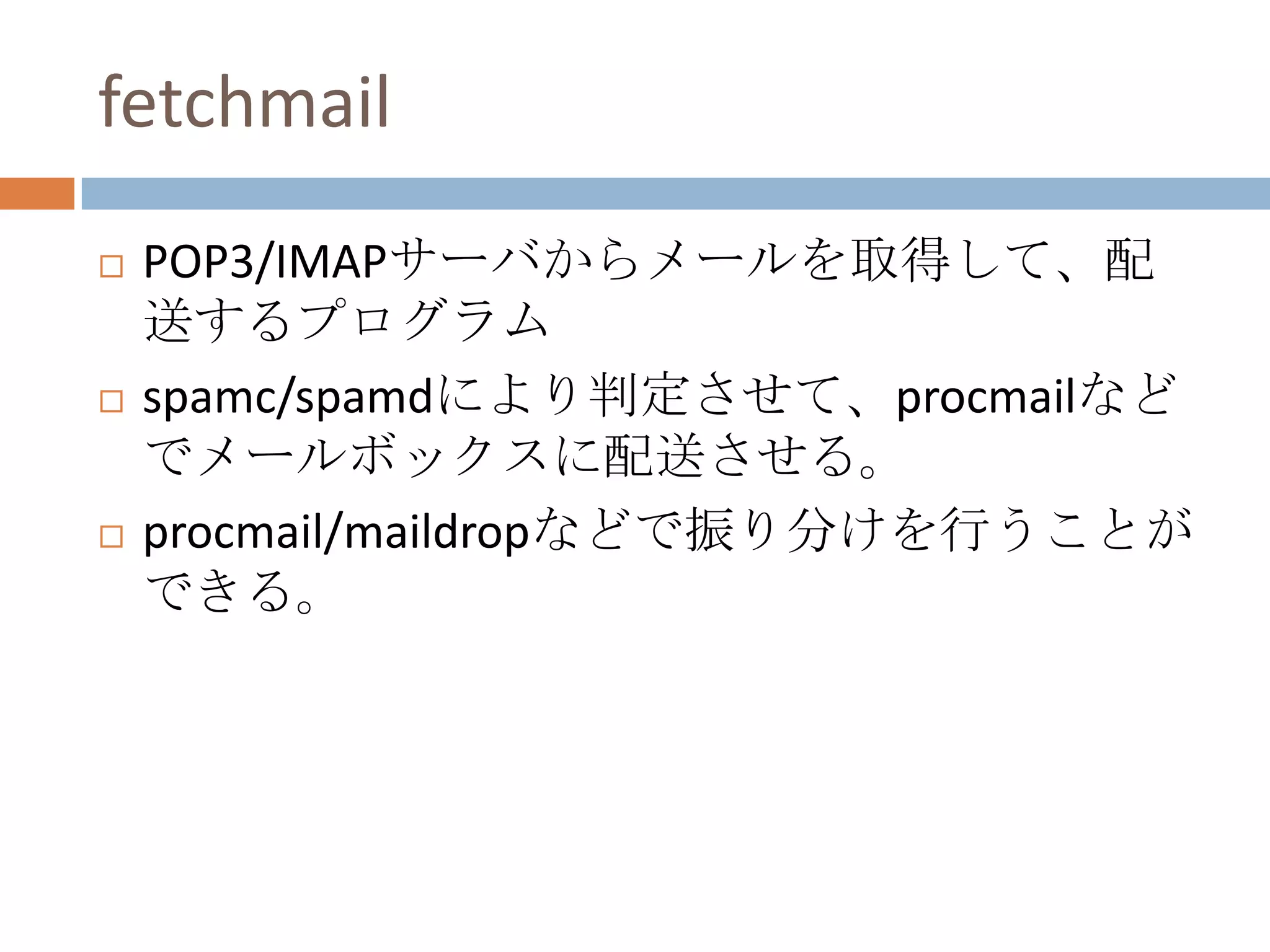 fetchmailPOP3/IMAPサーバからメールを取得して、配送するプログラムspamc/spamdにより判定させて、procmailなどでメールボックスに配送させる。procmail/maildropなどで振り分けを行うことができる。