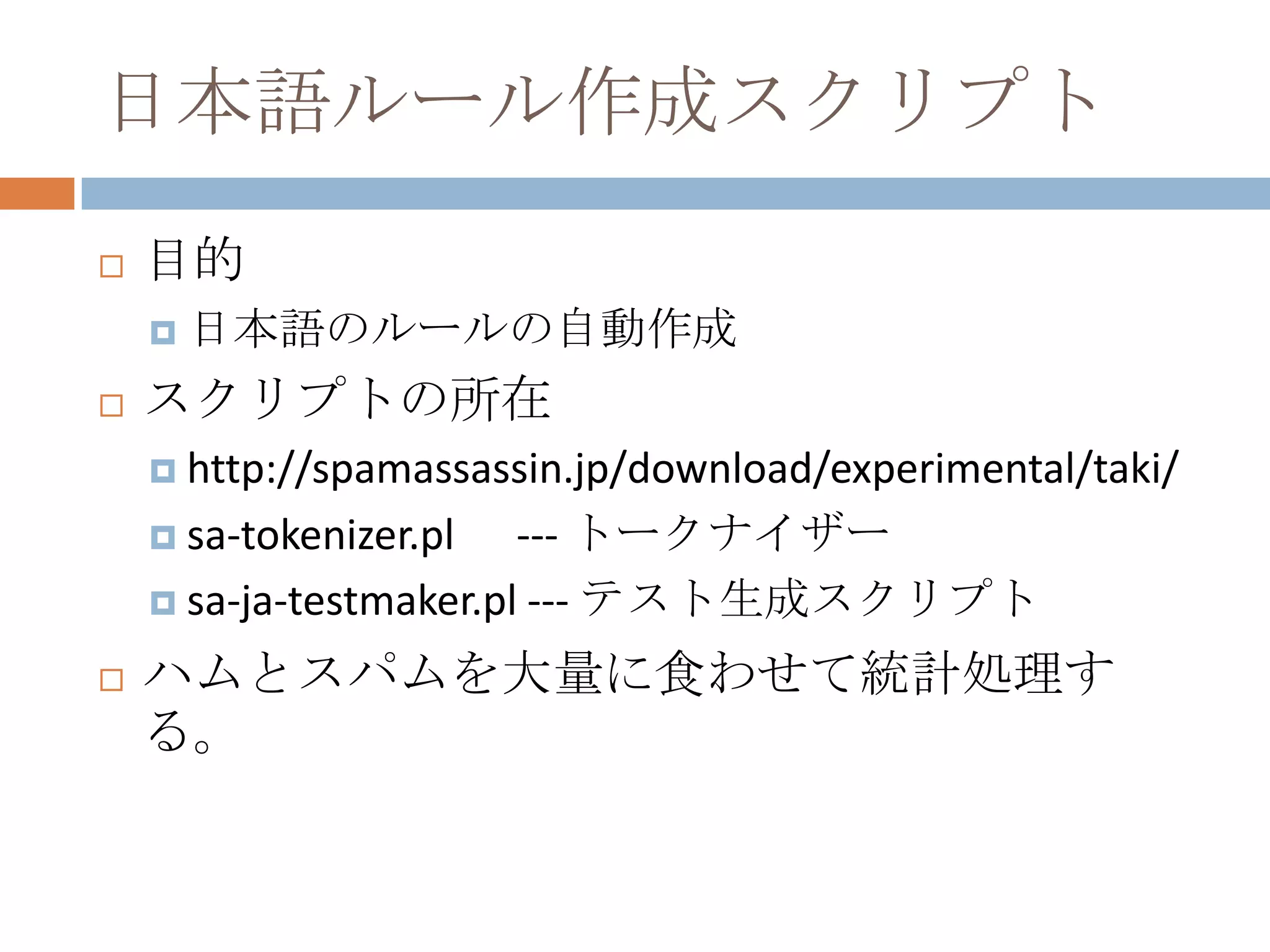 日本語ルール作成スクリプト目的日本語のルールの自動作成スクリプトの所在http://spamassassin.jp/download/experimental/taki/sa-tokenizer.pl      --- トークナイザーsa-ja-testmaker.pl --- テスト生成スクリプトハムとスパムを大量に食わせて統計処理する。