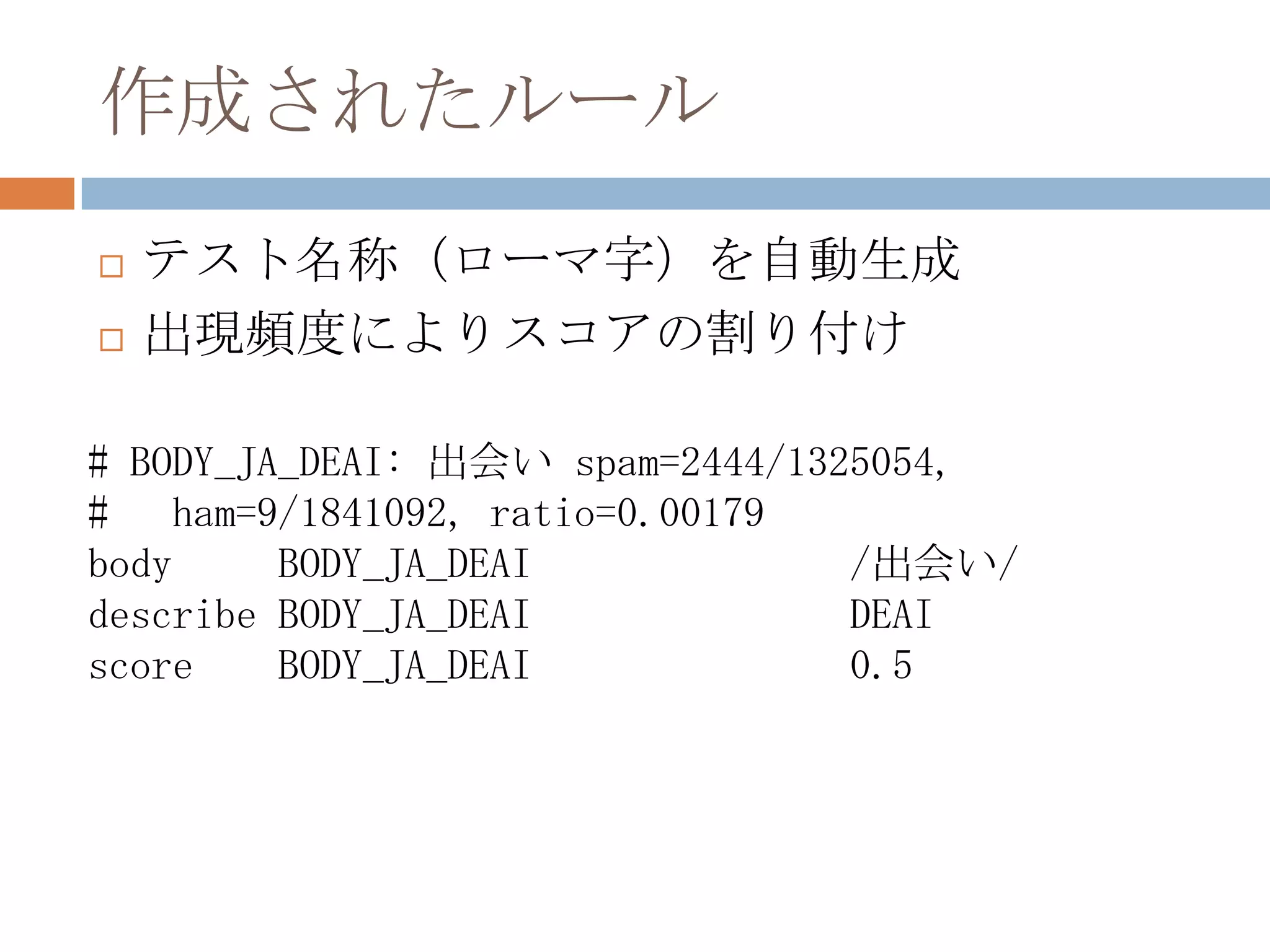 作成されたルールテスト名称（ローマ字）を自動生成出現頻度によりスコアの割り付け# BODY_JA_DEAI: 出会い spam=2444/1325054, #   ham=9/1841092, ratio=0.00179body     BODY_JA_DEAI			/出会い/describe BODY_JA_DEAI			DEAIscore    BODY_JA_DEAI			0.5