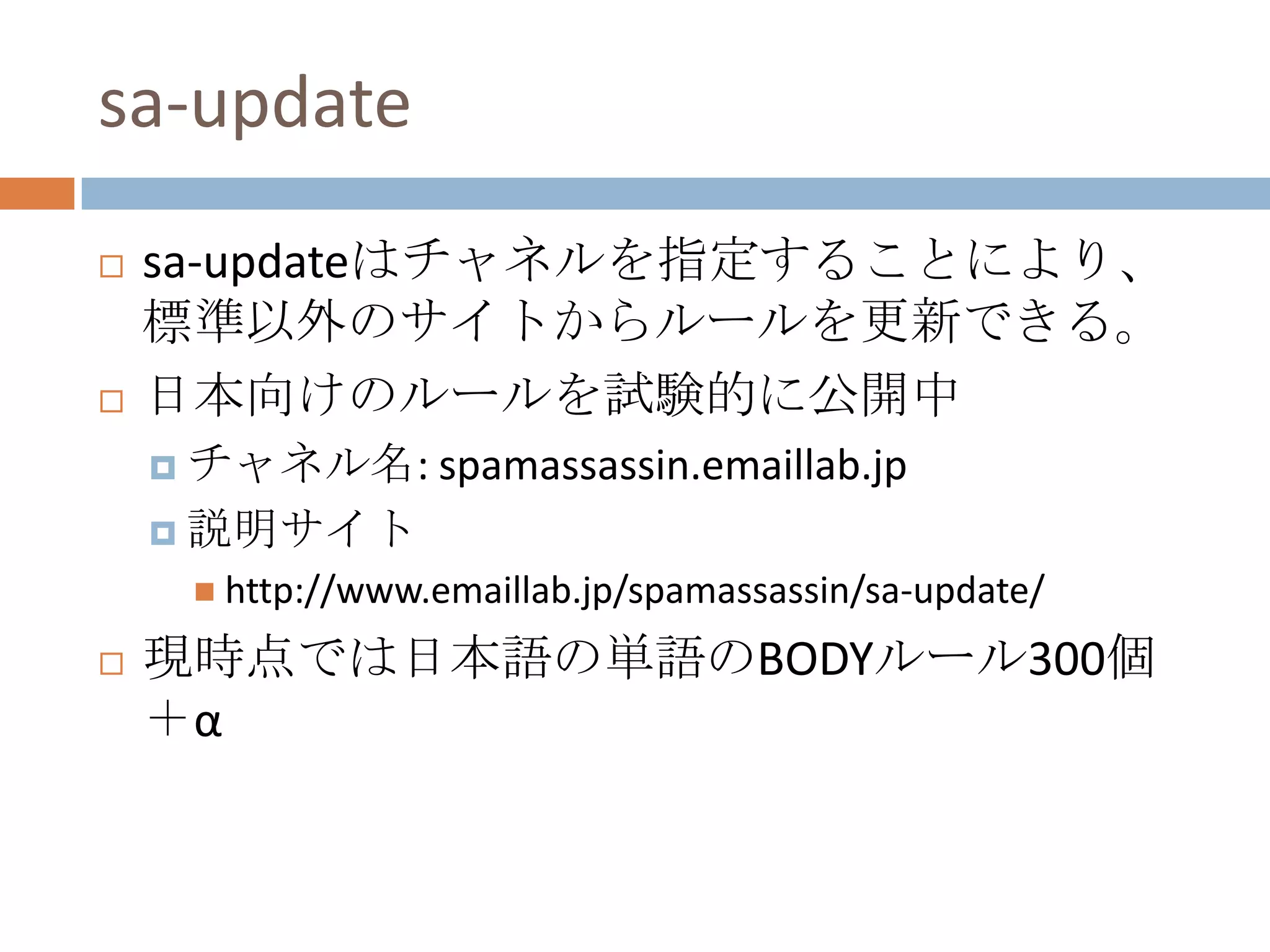 sa-updatesa-updateはチャネルを指定することにより、標準以外のサイトからルールを更新できる。日本向けのルールを試験的に公開中チャネル名: spamassassin.emaillab.jp説明サイトhttp://www.emaillab.jp/spamassassin/sa-update/現時点では日本語の単語のBODYルール300個＋α