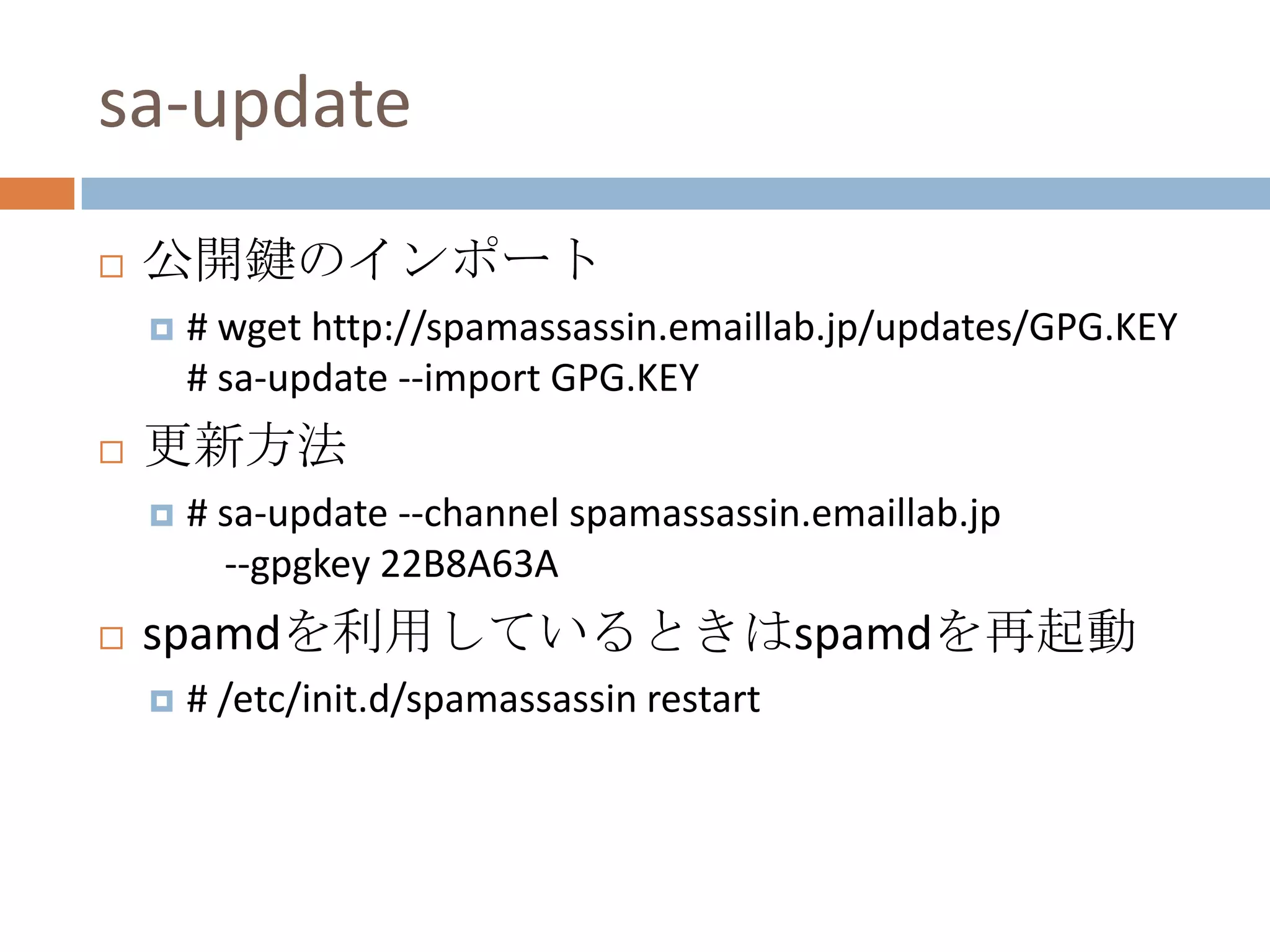 sa-update公開鍵のインポート# wget http://spamassassin.emaillab.jp/updates/GPG.KEY# sa-update --import GPG.KEY更新方法# sa-update --channel spamassassin.emaillab.jp --gpgkey 22B8A63A spamdを利用しているときはspamdを再起動# /etc/init.d/spamassassin restart