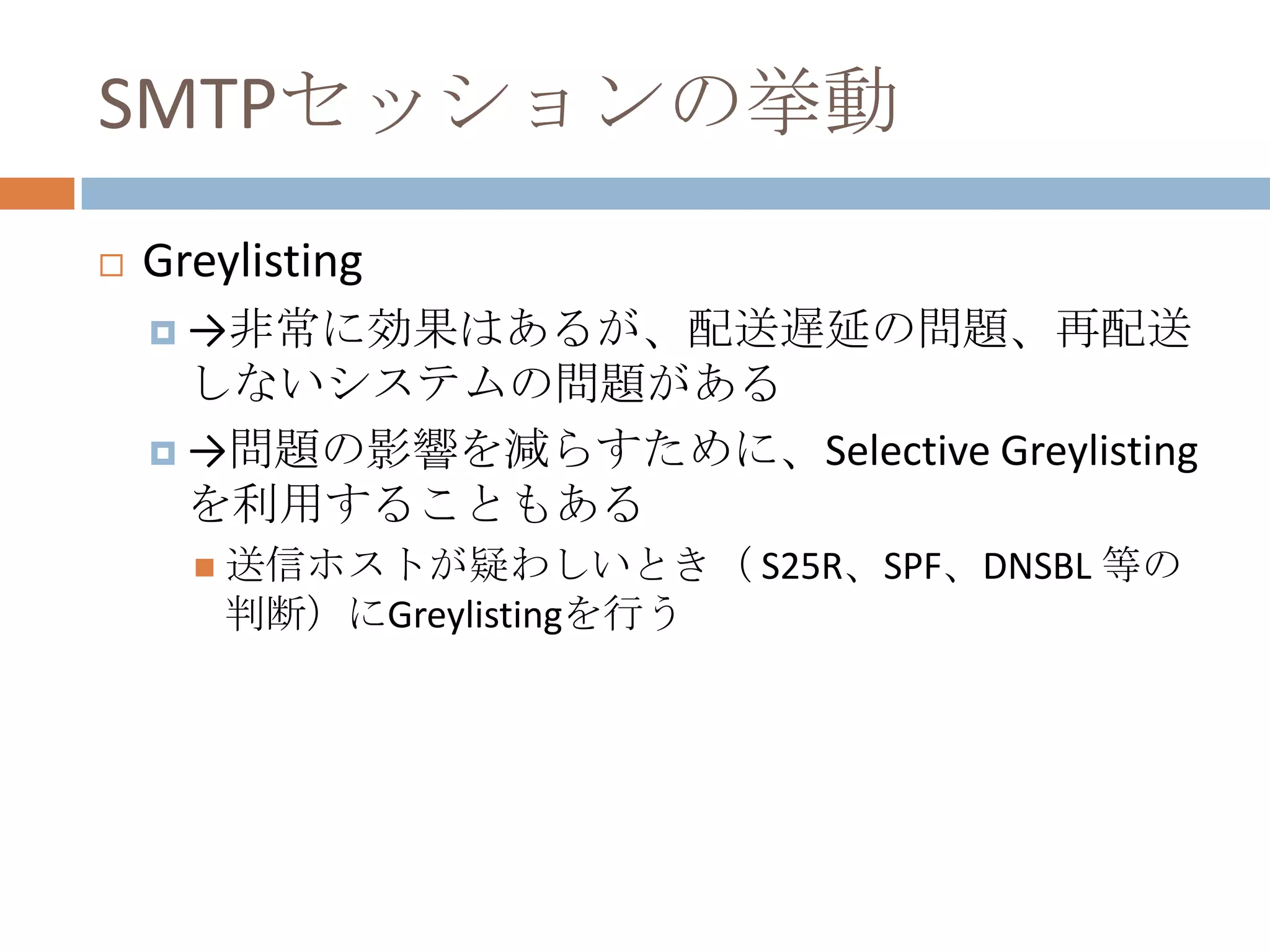 SMTPセッションの挙動Greylisting->非常に効果はあるが、配送遅延の問題、再配送しないシステムの問題がある->問題の影響を減らすために、Selective Greylistingを利用することもある送信ホストが疑わしいとき（ S25R、SPF、DNSBL 等の判断）にGreylistingを行う