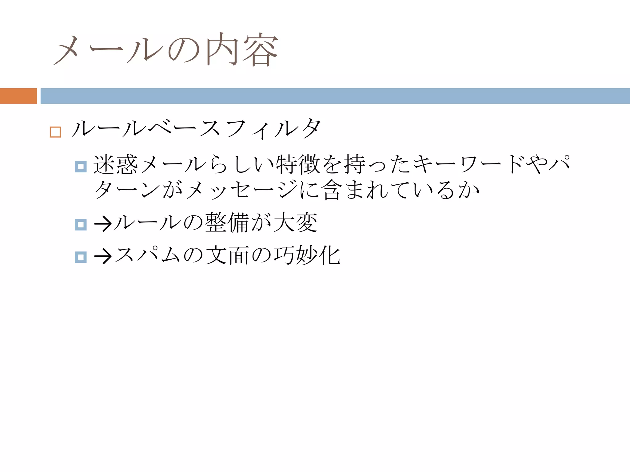 メールの内容ルールベースフィルタ迷惑メールらしい特徴を持ったキーワードやパターンがメッセージに含まれているか->ルールの整備が大変->スパムの文面の巧妙化