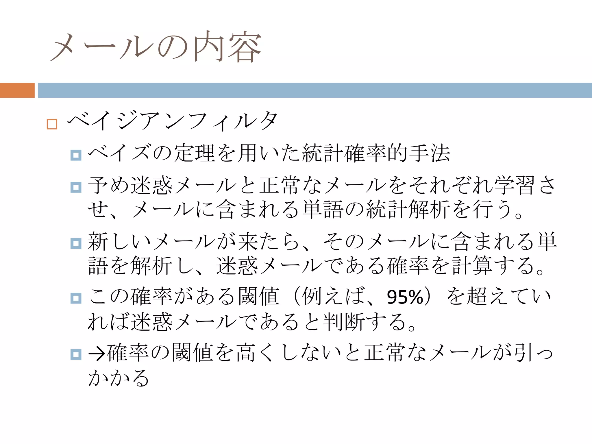 メールの内容ベイジアンフィルタベイズの定理を用いた統計確率的手法予め迷惑メールと正常なメールをそれぞれ学習させ、メールに含まれる単語の統計解析を行う。新しいメールが来たら、そのメールに含まれる単語を解析し、迷惑メールである確率を計算する。この確率がある閾値（例えば、95%）を超えていれば迷惑メールであると判断する。->確率の閾値を高くしないと正常なメールが引っかかる
