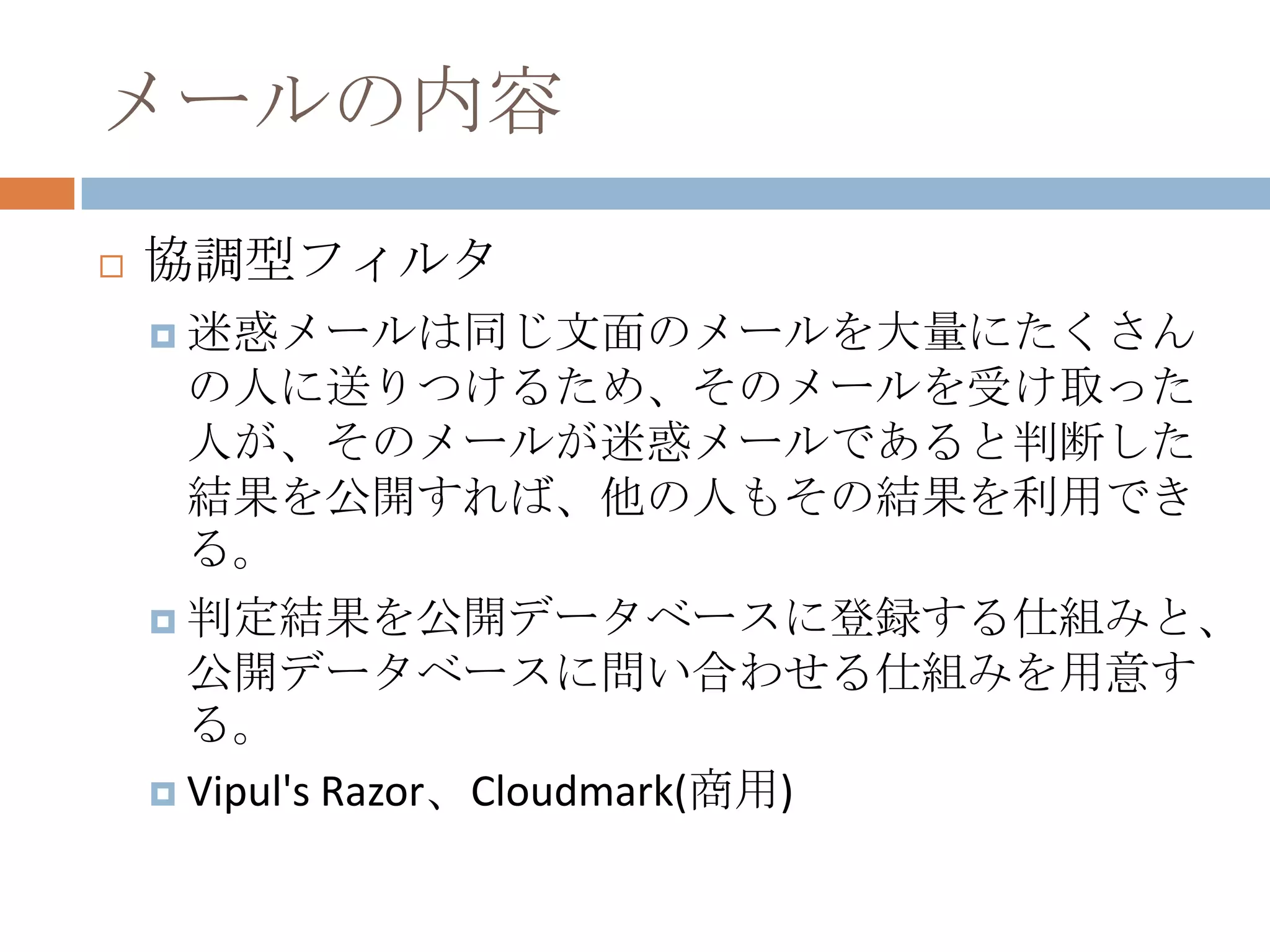メールの内容協調型フィルタ迷惑メールは同じ文面のメールを大量にたくさんの人に送りつけるため、そのメールを受け取った人が、そのメールが迷惑メールであると判断した結果を公開すれば、他の人もその結果を利用できる。判定結果を公開データベースに登録する仕組みと、公開データベースに問い合わせる仕組みを用意する。Vipul's Razor、Cloudmark(商用)