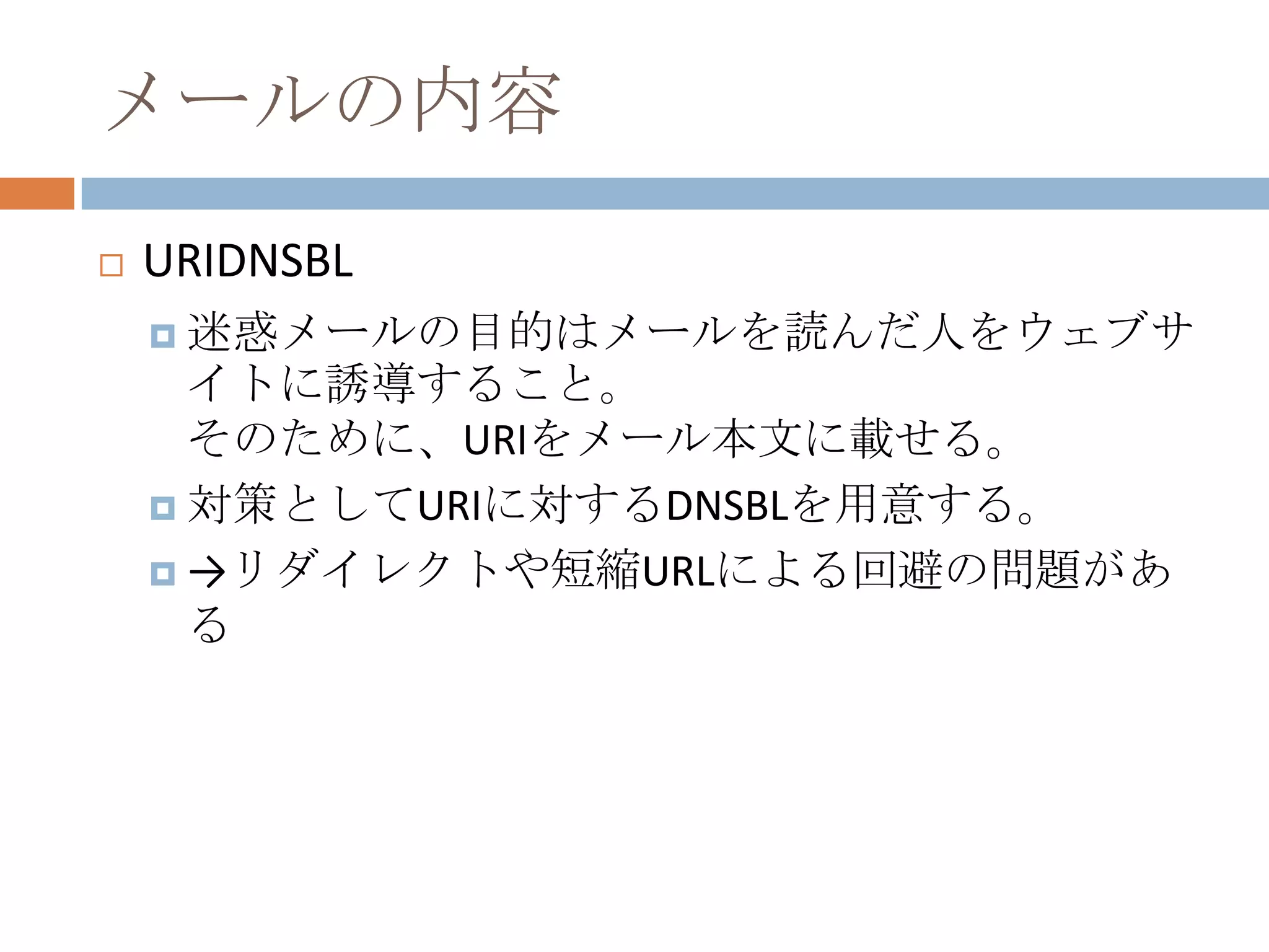 メールの内容URIDNSBL迷惑メールの目的はメールを読んだ人をウェブサイトに誘導すること。そのために、URIをメール本文に載せる。対策としてURIに対するDNSBLを用意する。->リダイレクトや短縮URLによる回避の問題がある