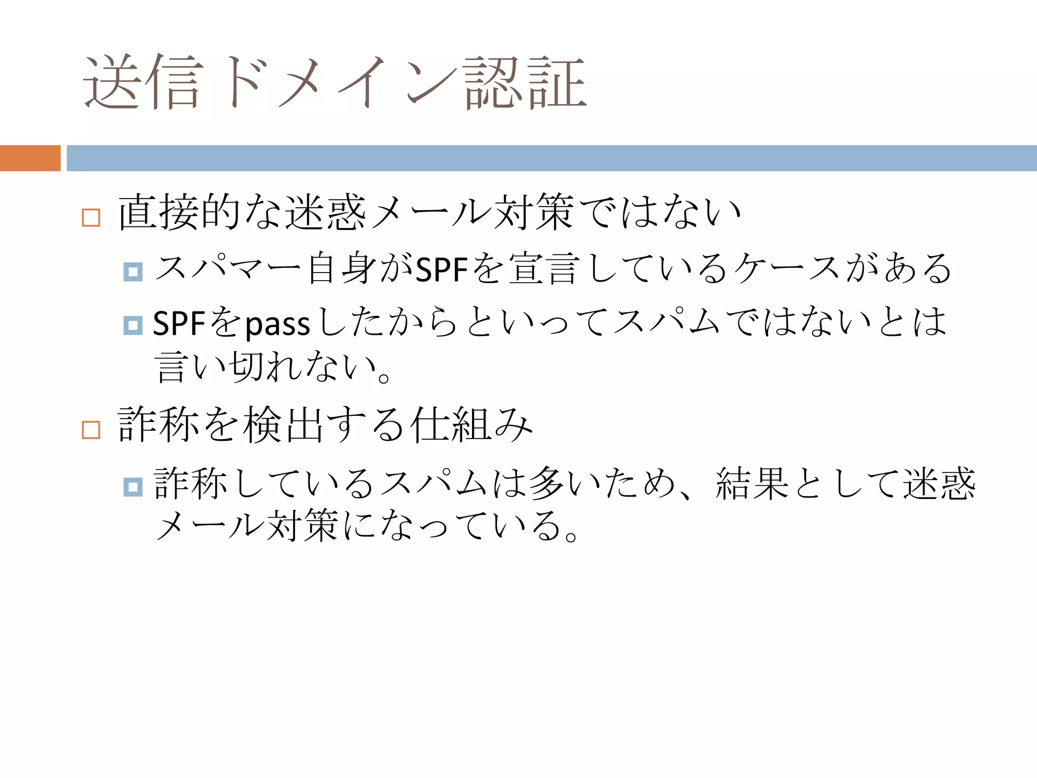 送信ドメイン認証直接的な迷惑メール対策ではないスパマー自身がSPFを宣言しているケースがあるSPFをpassしたからといってスパムではないとは言い切れない。詐称を検出する仕組み詐称しているスパムは多いため、結果として迷惑メール対策になっている。