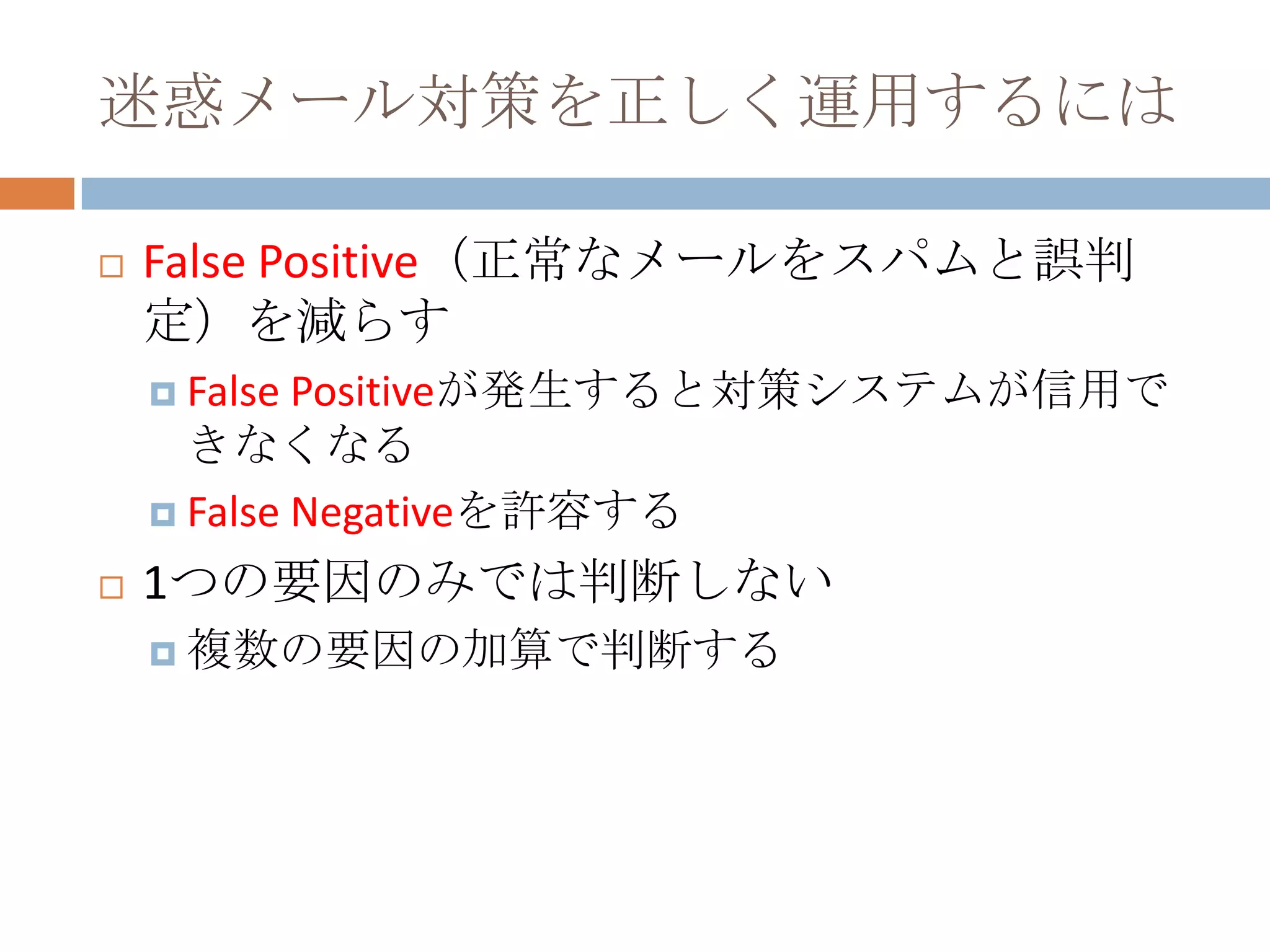 迷惑メール対策を正しく運用するにはFalse Positive（正常なメールをスパムと誤判定）を減らすFalse Positiveが発生すると対策システムが信用できなくなるFalse Negativeを許容する1つの要因のみでは判断しない複数の要因の加算で判断する