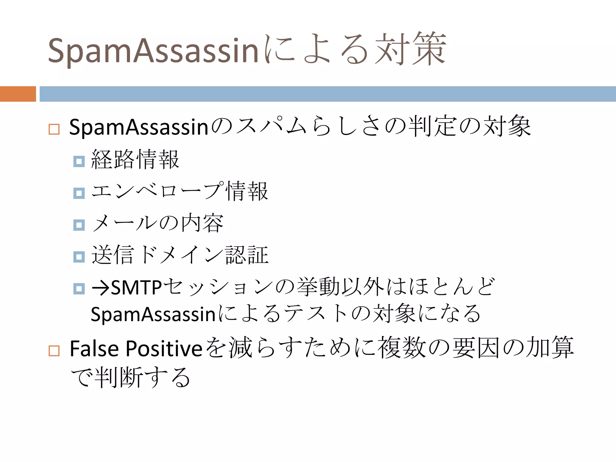 SpamAssassinによる対策SpamAssassinのスパムらしさの判定の対象経路情報エンベロープ情報メールの内容送信ドメイン認証->SMTPセッションの挙動以外はほとんどSpamAssassinによるテストの対象になるFalse Positiveを減らすために複数の要因の加算で判断する