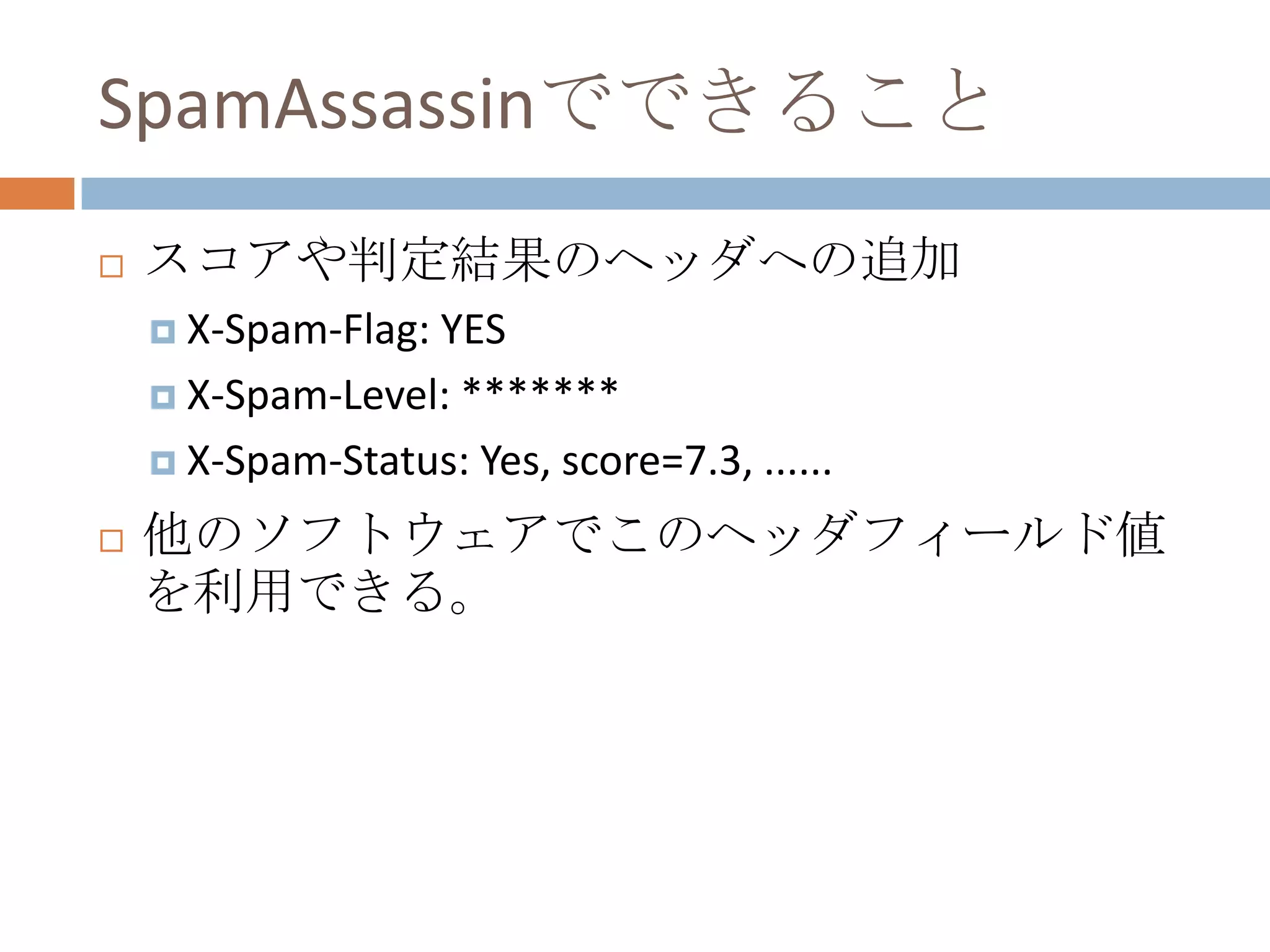 SpamAssassinでできることスコアや判定結果のヘッダへの追加X-Spam-Flag: YESX-Spam-Level: *******X-Spam-Status: Yes, score=7.3, ......他のソフトウェアでこのヘッダフィールド値を利用できる。
