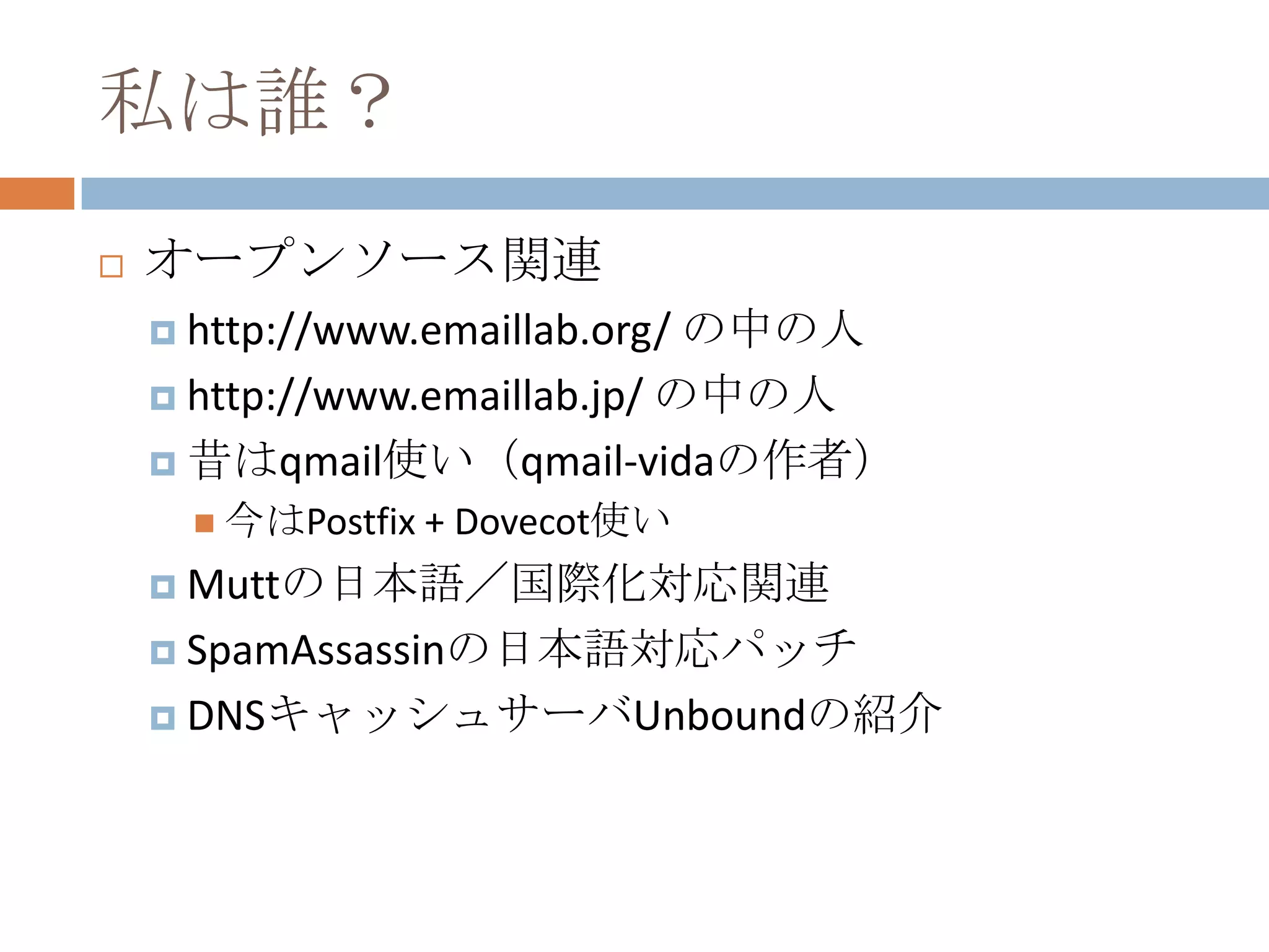 私は誰？オープンソース関連http://www.emaillab.org/ の中の人http://www.emaillab.jp/ の中の人昔はqmail使い（qmail-vidaの作者）今はPostfix + Dovecot使いMuttの日本語／国際化対応関連SpamAssassinの日本語対応パッチDNSキャッシュサーバUnboundの紹介