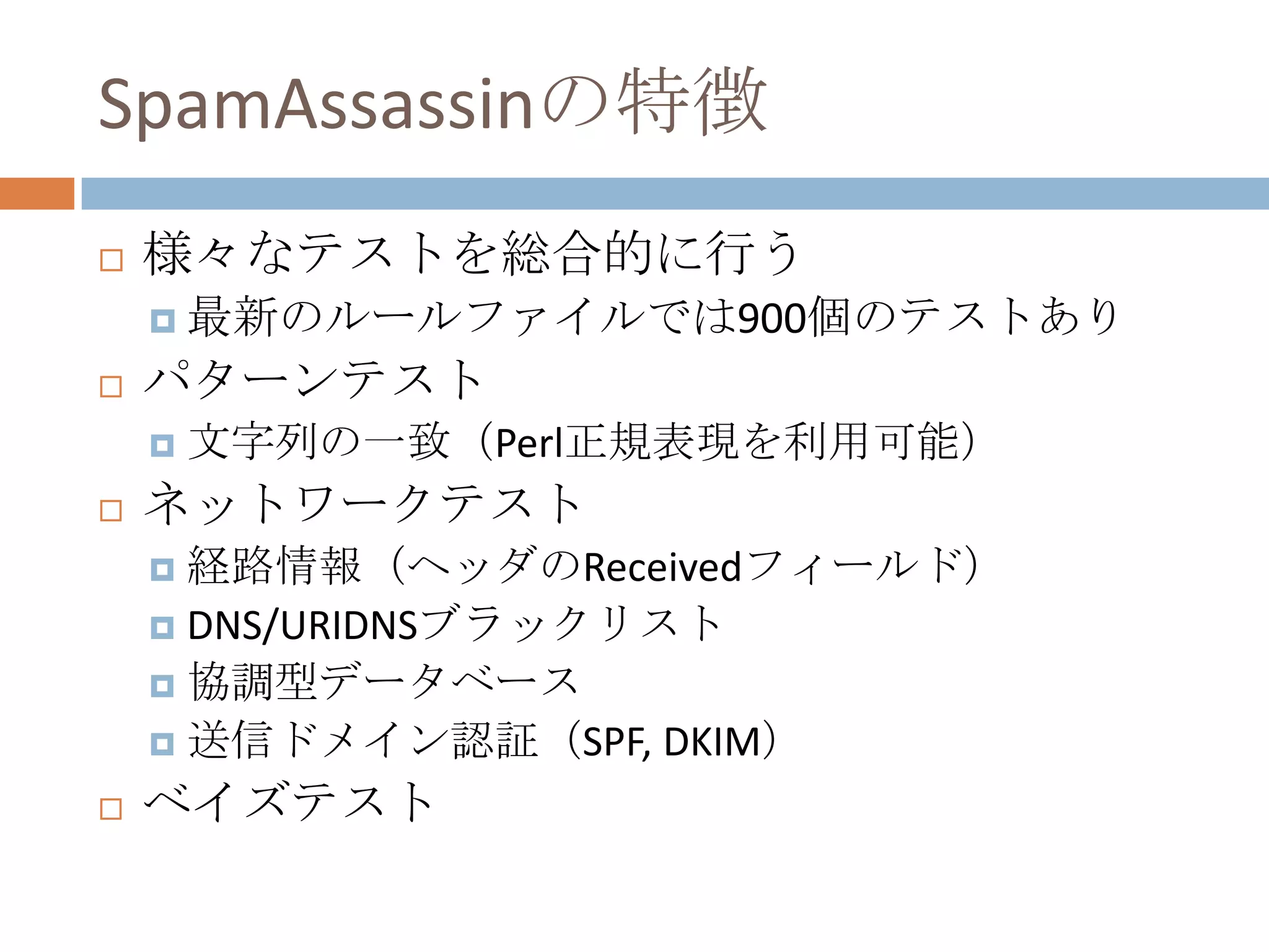 SpamAssassinの特徴様々なテストを総合的に行う最新のルールファイルでは900個のテストありパターンテスト文字列の一致（Perl正規表現を利用可能）ネットワークテスト経路情報（ヘッダのReceivedフィールド）DNS/URIDNSブラックリスト協調型データベース送信ドメイン認証（SPF, DKIM）ベイズテスト