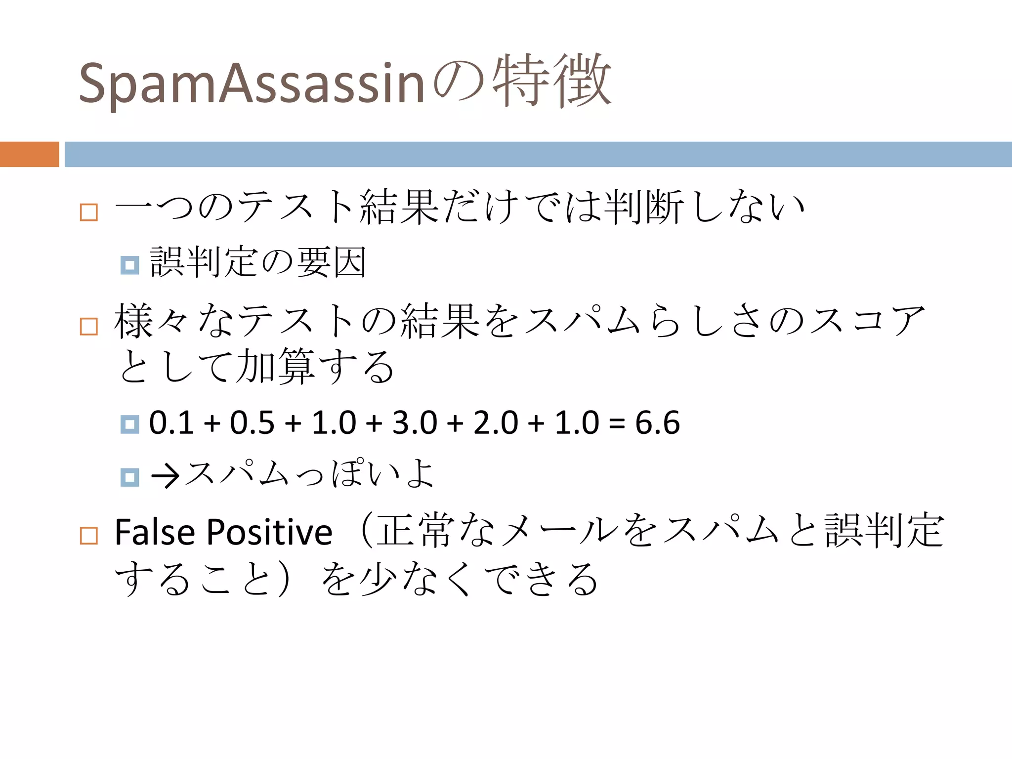 SpamAssassinの特徴一つのテスト結果だけでは判断しない誤判定の要因様々なテストの結果をスパムらしさのスコアとして加算する0.1 + 0.5 + 1.0 + 3.0 + 2.0 + 1.0 = 6.6 ->スパムっぽいよFalse Positive（正常なメールをスパムと誤判定すること）を少なくできる