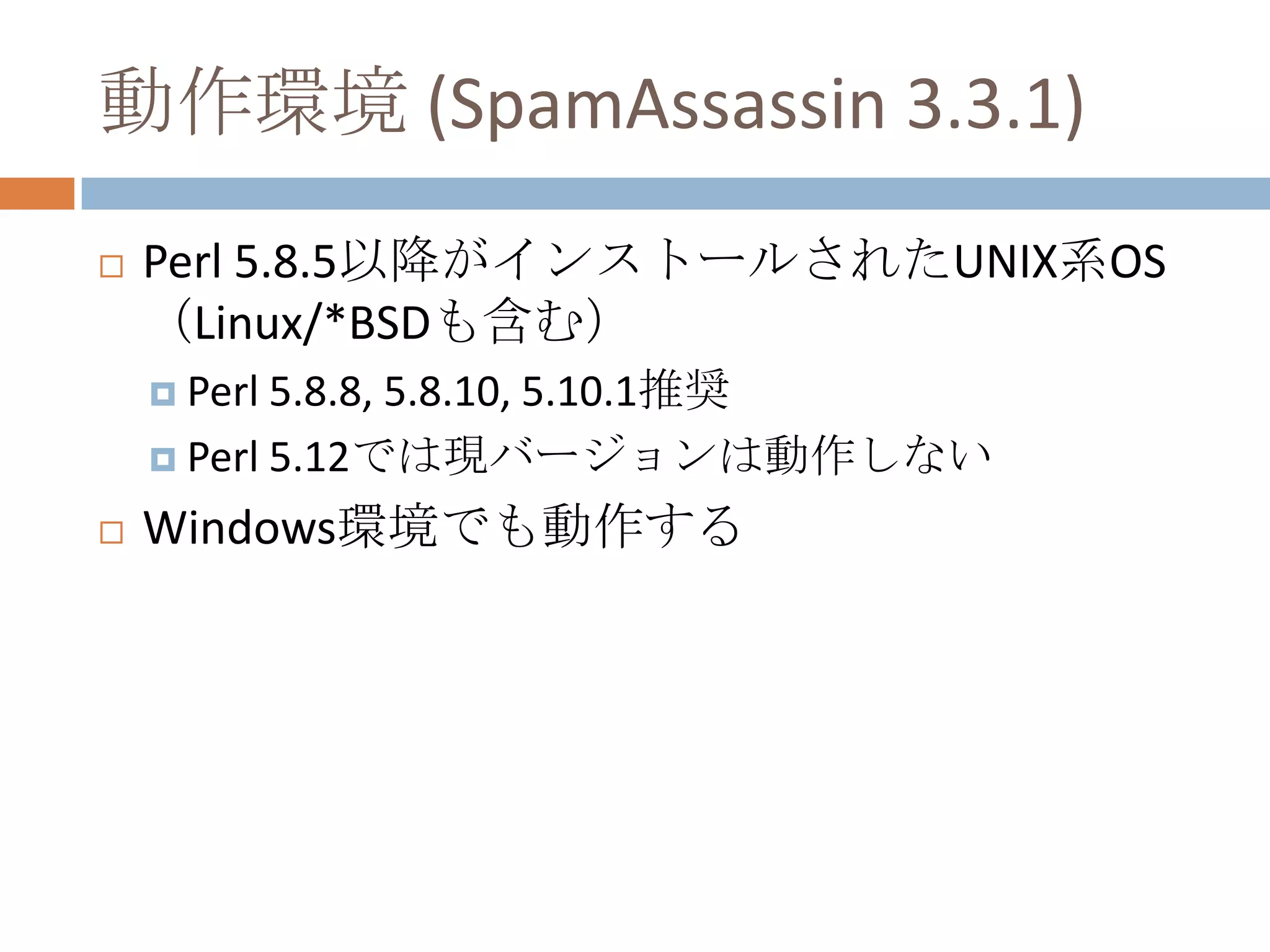 動作環境 (SpamAssassin 3.3.1)Perl 5.8.5以降がインストールされたUNIX系OS（Linux/*BSDも含む）Perl 5.8.8, 5.8.10, 5.10.1推奨Perl 5.12では現バージョンは動作しないWindows環境でも動作する