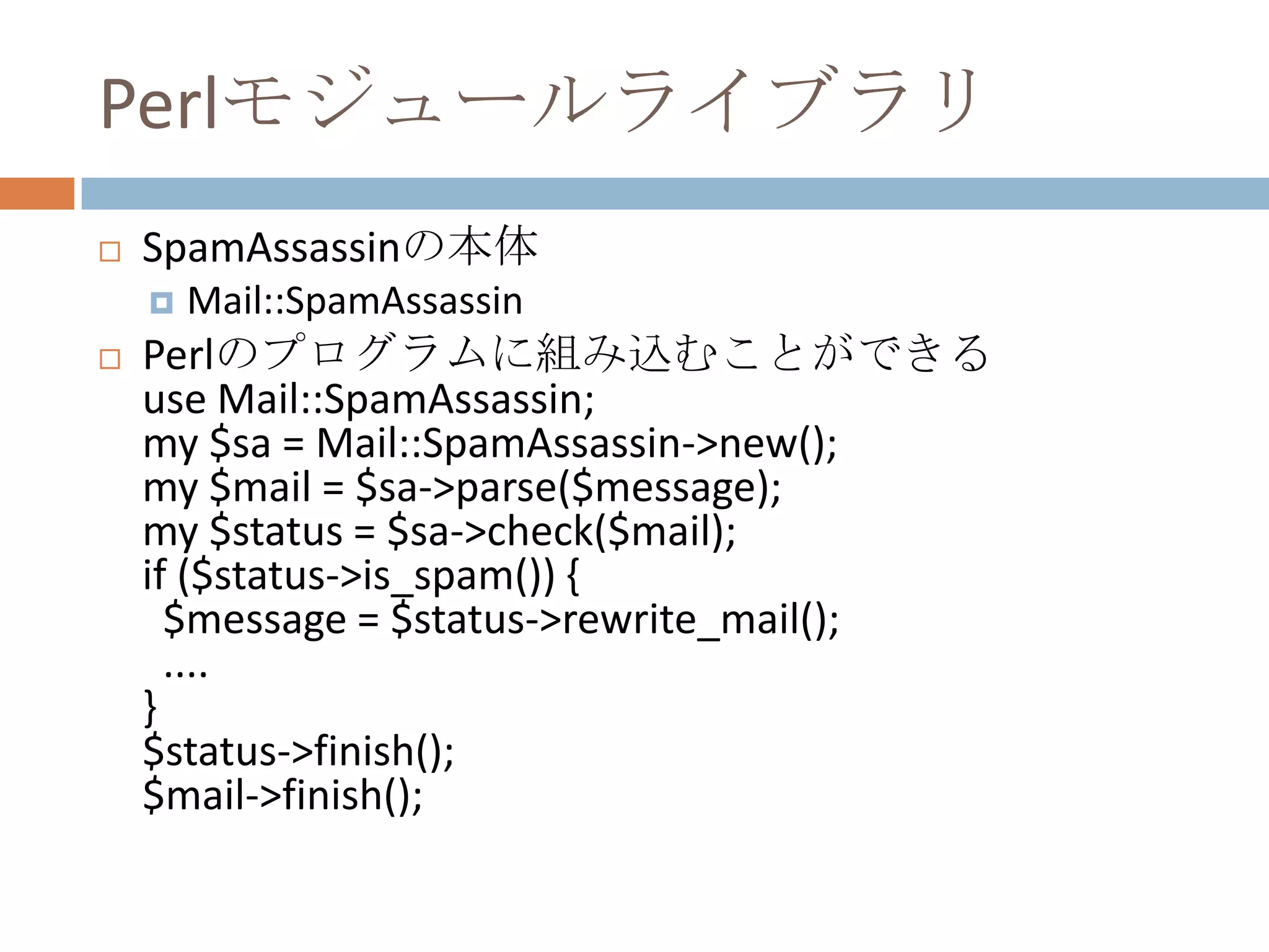 PerlモジュールライブラリSpamAssassinの本体Mail::SpamAssassinPerlのプログラムに組み込むことができるuse Mail::SpamAssassin;my $sa = Mail::SpamAssassin->new();my $mail = $sa->parse($message);my $status = $sa->check($mail);if ($status->is_spam()) {  $message = $status->rewrite_mail();....}$status->finish();$mail->finish();