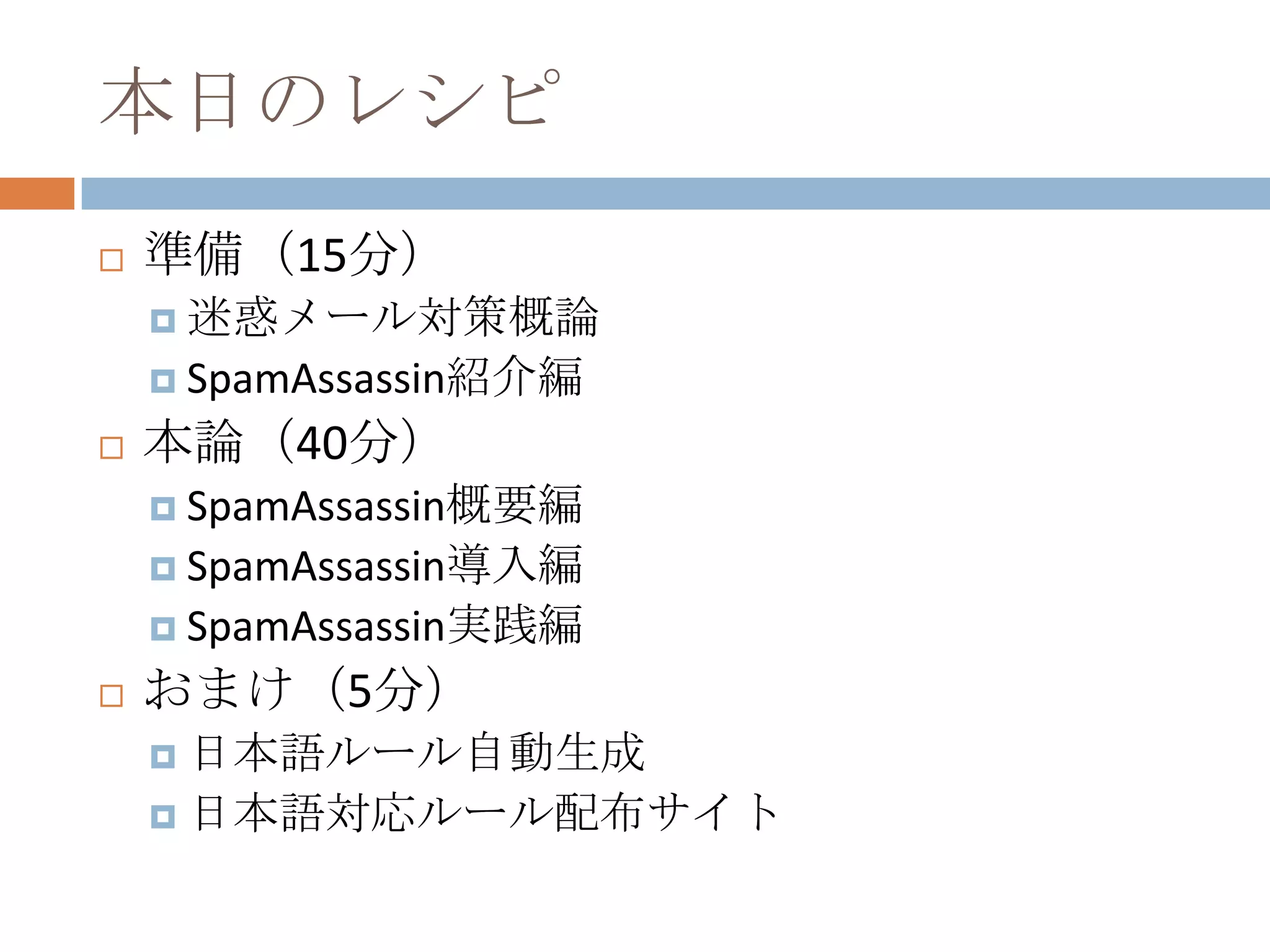 本日のレシピ準備（15分）迷惑メール対策概論SpamAssassin紹介編本論（40分）SpamAssassin概要編SpamAssassin導入編SpamAssassin実践編おまけ（5分）日本語ルール自動生成日本語対応ルール配布サイト