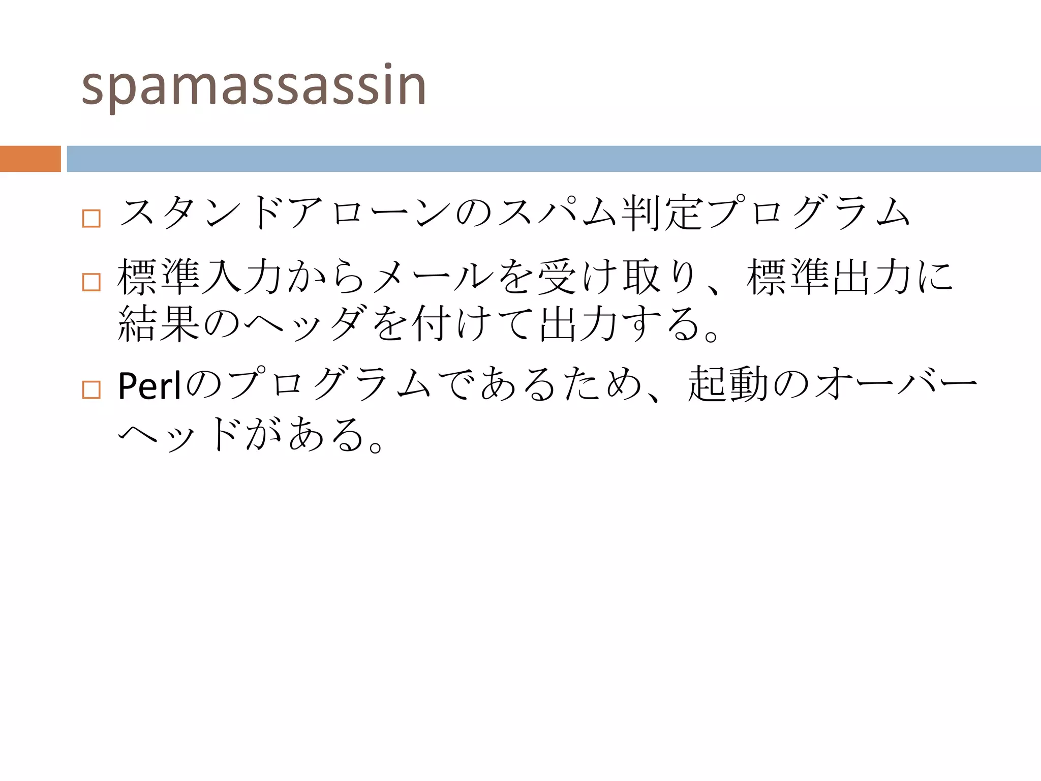spamassassinスタンドアローンのスパム判定プログラム標準入力からメールを受け取り、標準出力に結果のヘッダを付けて出力する。Perlのプログラムであるため、起動のオーバーヘッドがある。
