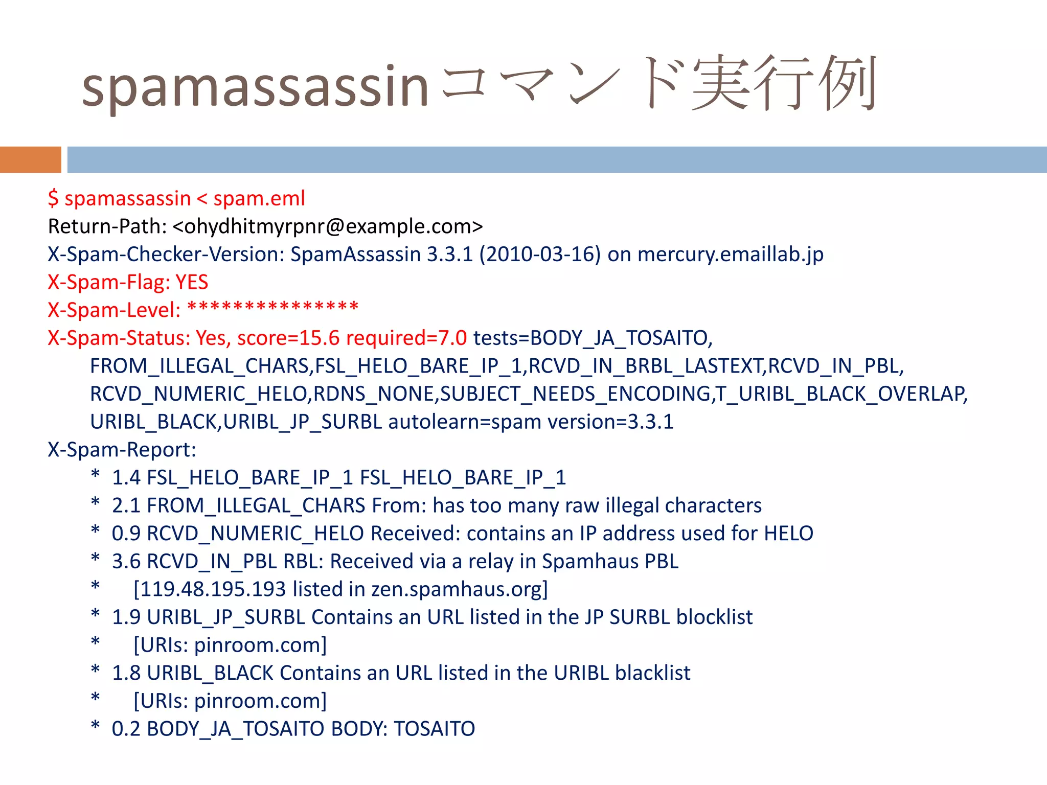 spamassassinコマンド実行例$ spamassassin < spam.emlReturn-Path: <ohydhitmyrpnr@example.com>X-Spam-Checker-Version: SpamAssassin 3.3.1 (2010-03-16) on mercury.emaillab.jpX-Spam-Flag: YESX-Spam-Level: ***************X-Spam-Status: Yes, score=15.6 required=7.0 tests=BODY_JA_TOSAITO,        FROM_ILLEGAL_CHARS,FSL_HELO_BARE_IP_1,RCVD_IN_BRBL_LASTEXT,RCVD_IN_PBL,        RCVD_NUMERIC_HELO,RDNS_NONE,SUBJECT_NEEDS_ENCODING,T_URIBL_BLACK_OVERLAP,        URIBL_BLACK,URIBL_JP_SURBL autolearn=spam version=3.3.1X-Spam-Report:        *  1.4 FSL_HELO_BARE_IP_1 FSL_HELO_BARE_IP_1        *  2.1 FROM_ILLEGAL_CHARS From: has too many raw illegal characters        *  0.9 RCVD_NUMERIC_HELO Received: contains an IP address used for HELO        *  3.6 RCVD_IN_PBL RBL: Received via a relay in Spamhaus PBL        *      [119.48.195.193 listed in zen.spamhaus.org]        *  1.9 URIBL_JP_SURBL Contains an URL listed in the JP SURBL blocklist        *      [URIs: pinroom.com]        *  1.8 URIBL_BLACK Contains an URL listed in the URIBL blacklist        *      [URIs: pinroom.com]        *  0.2 BODY_JA_TOSAITO BODY: TOSAITO