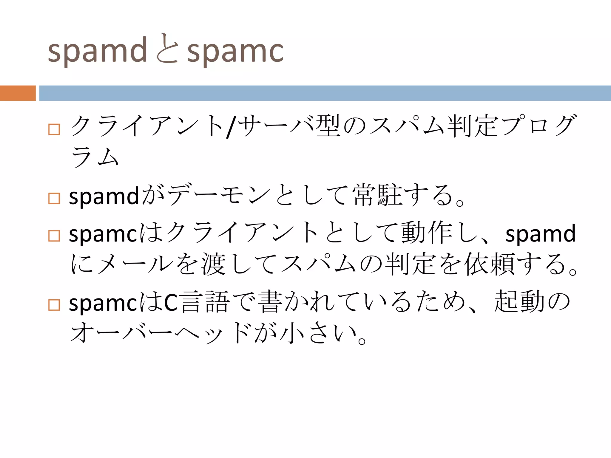 spamdとspamcクライアント/サーバ型のスパム判定プログラムspamdがデーモンとして常駐する。spamcはクライアントとして動作し、spamdにメールを渡してスパムの判定を依頼する。spamcはC言語で書かれているため、起動のオーバーヘッドが小さい。