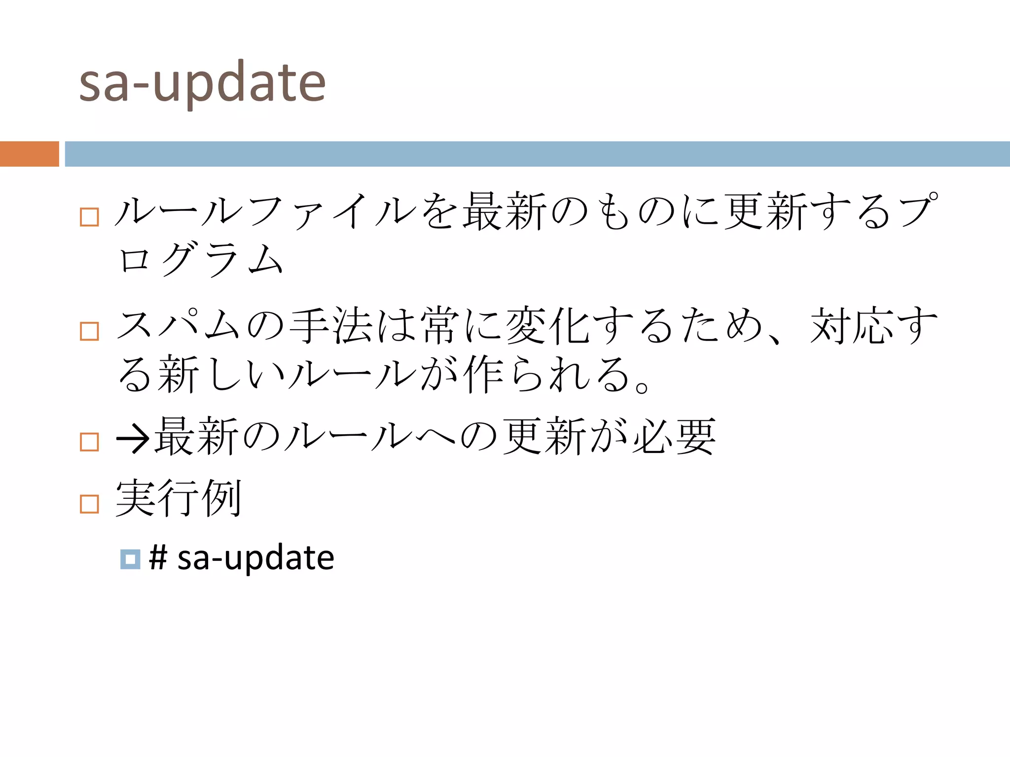 $ sa-learn --spam --progress ./spam/ 1% [= ] 3.23 msgs/sec 09m34s LEFT sa-updateルールファイルを最新のものに更新するプログラムスパムの手法は常に変化するため、対応する新しいルールが作られる。->最新のルールへの更新が必要実行例# sa-update