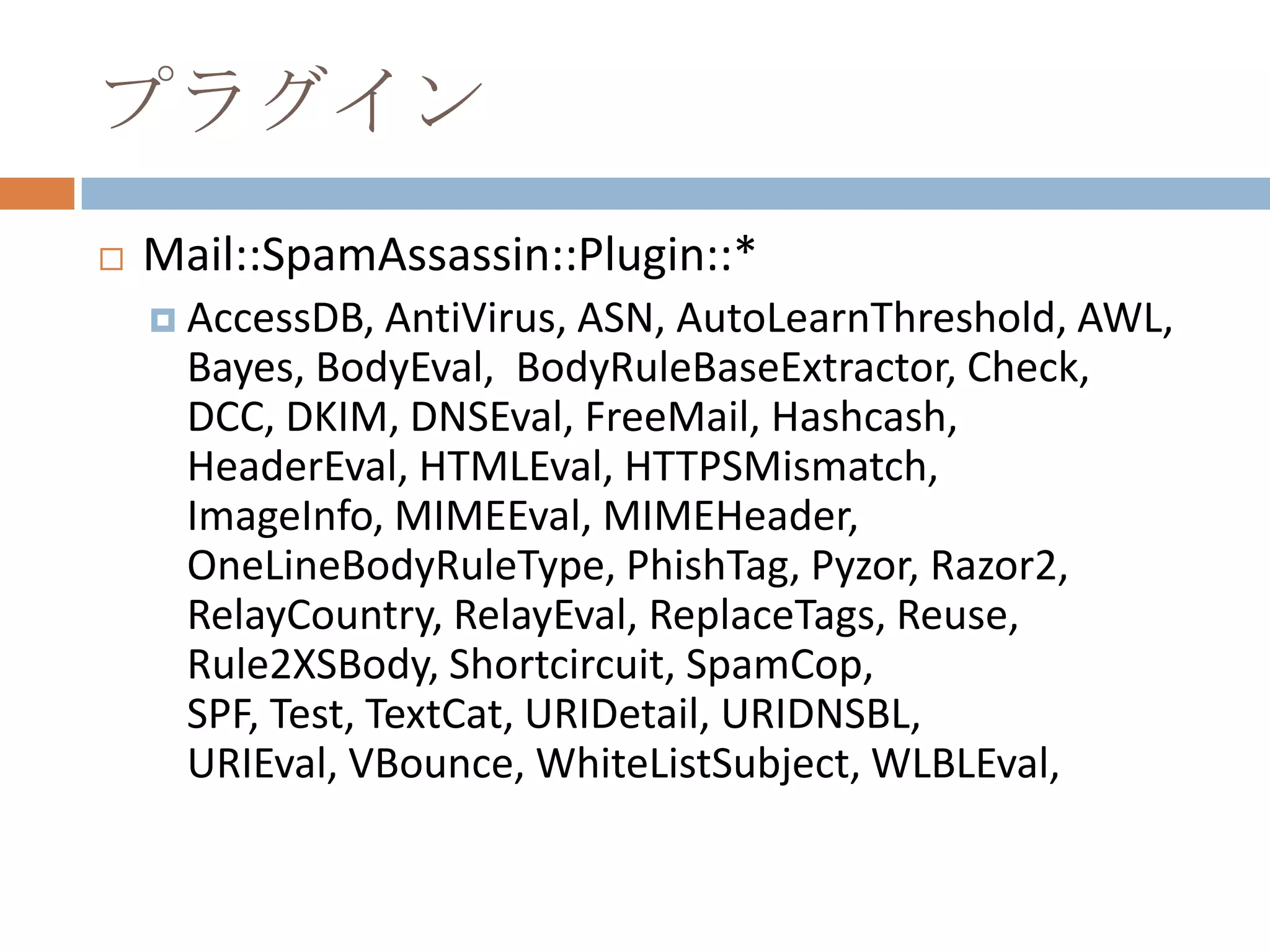 プラグインMail::SpamAssassin::Plugin::*AccessDB, AntiVirus, ASN, AutoLearnThreshold, AWL, Bayes, BodyEval,  BodyRuleBaseExtractor, Check, DCC, DKIM, DNSEval, FreeMail, Hashcash, HeaderEval, HTMLEval, HTTPSMismatch, ImageInfo, MIMEEval, MIMEHeader, OneLineBodyRuleType, PhishTag, Pyzor, Razor2, RelayCountry, RelayEval, ReplaceTags, Reuse, Rule2XSBody, Shortcircuit, SpamCop, SPF, Test, TextCat, URIDetail, URIDNSBL, URIEval, VBounce, WhiteListSubject, WLBLEval, 