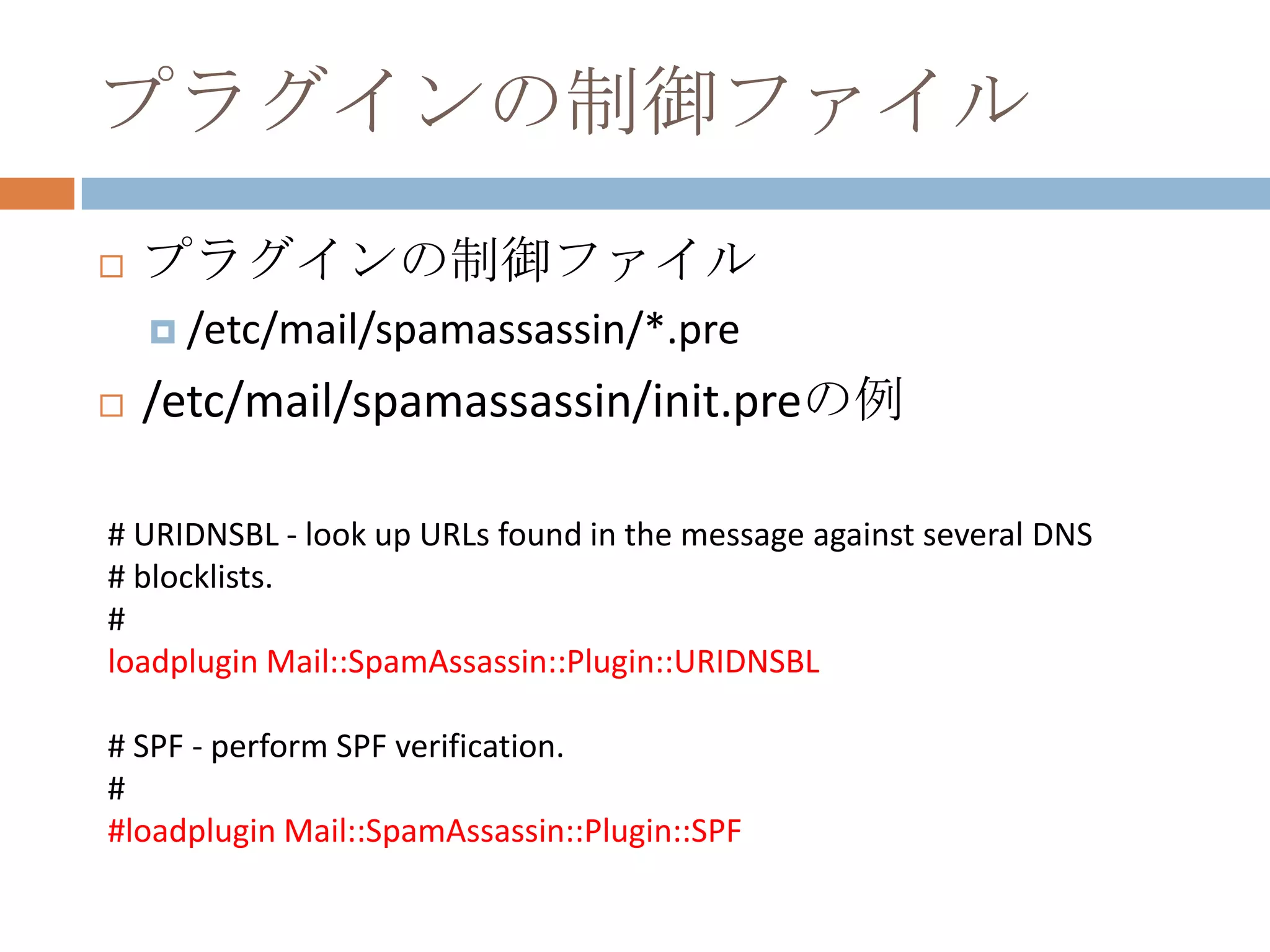 プラグインの制御ファイルプラグインの制御ファイル/etc/mail/spamassassin/*.pre/etc/mail/spamassassin/init.preの例# URIDNSBL - look up URLs found in the message against several DNS# blocklists.#loadplugin Mail::SpamAssassin::Plugin::URIDNSBL# SPF - perform SPF verification.##loadplugin Mail::SpamAssassin::Plugin::SPF