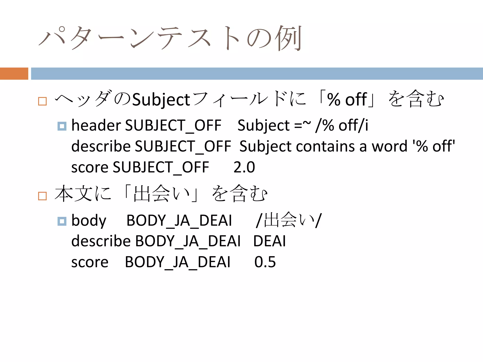パターンテストの例ヘッダのSubjectフィールドに「% off」を含むheader SUBJECT_OFF    Subject =~ /% off/idescribe SUBJECT_OFF  Subject contains a word '% off'score SUBJECT_OFF      2.0本文に「出会い」を含むbody     BODY_JA_DEAI      /出会い/describe BODY_JA_DEAI   DEAIscore    BODY_JA_DEAI      0.5