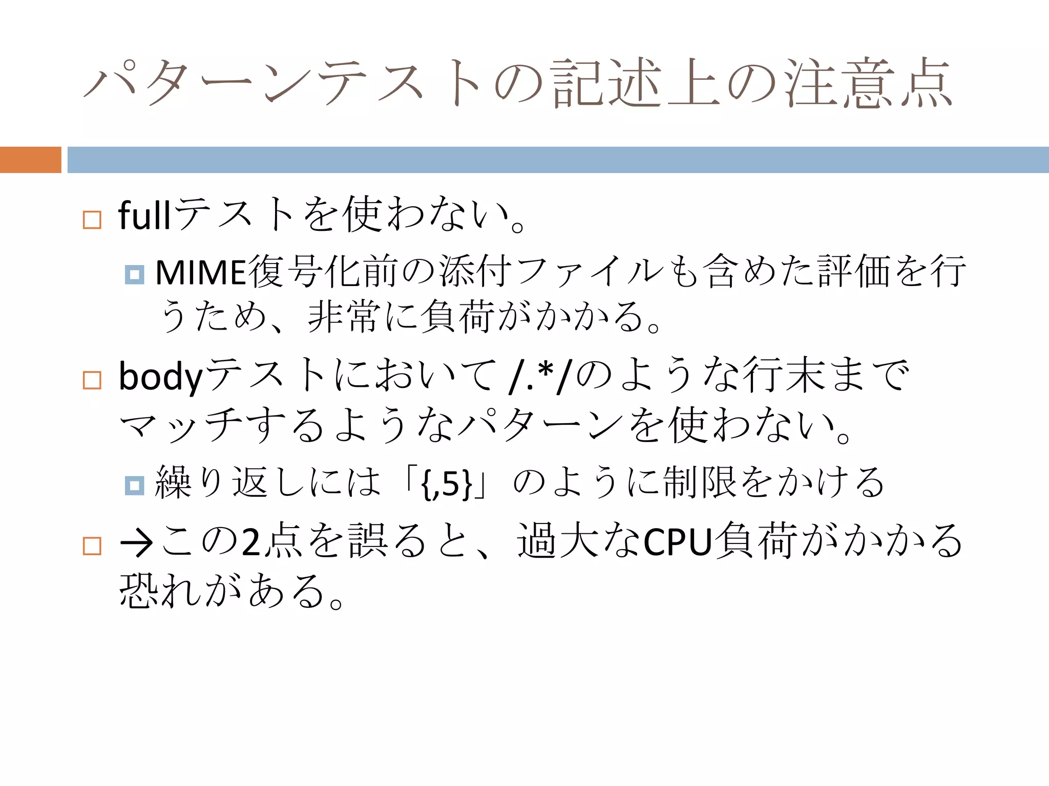 パターンテストの記述上の注意点fullテストを使わない。MIME復号化前の添付ファイルも含めた評価を行うため、非常に負荷がかかる。bodyテストにおいて /.*/のような行末までマッチするようなパターンを使わない。繰り返しには「{,5}」のように制限をかける->この2点を誤ると、過大なCPU負荷がかかる恐れがある。