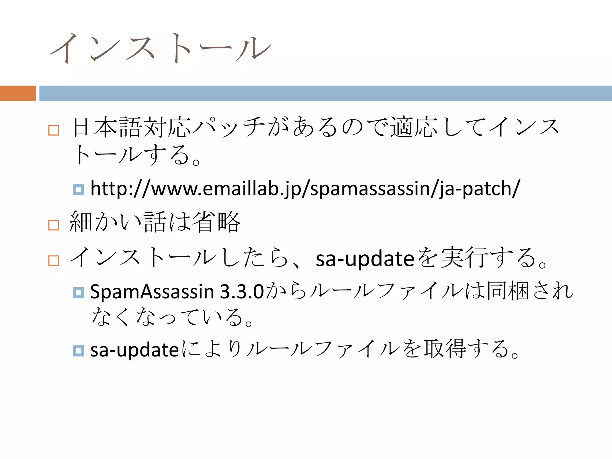インストール日本語対応パッチがあるので適応してインストールする。http://www.emaillab.jp/spamassassin/ja-patch/細かい話は省略インストールしたら、sa-updateを実行する。SpamAssassin 3.3.0からルールファイルは同梱されなくなっている。sa-updateによりルールファイルを取得する。