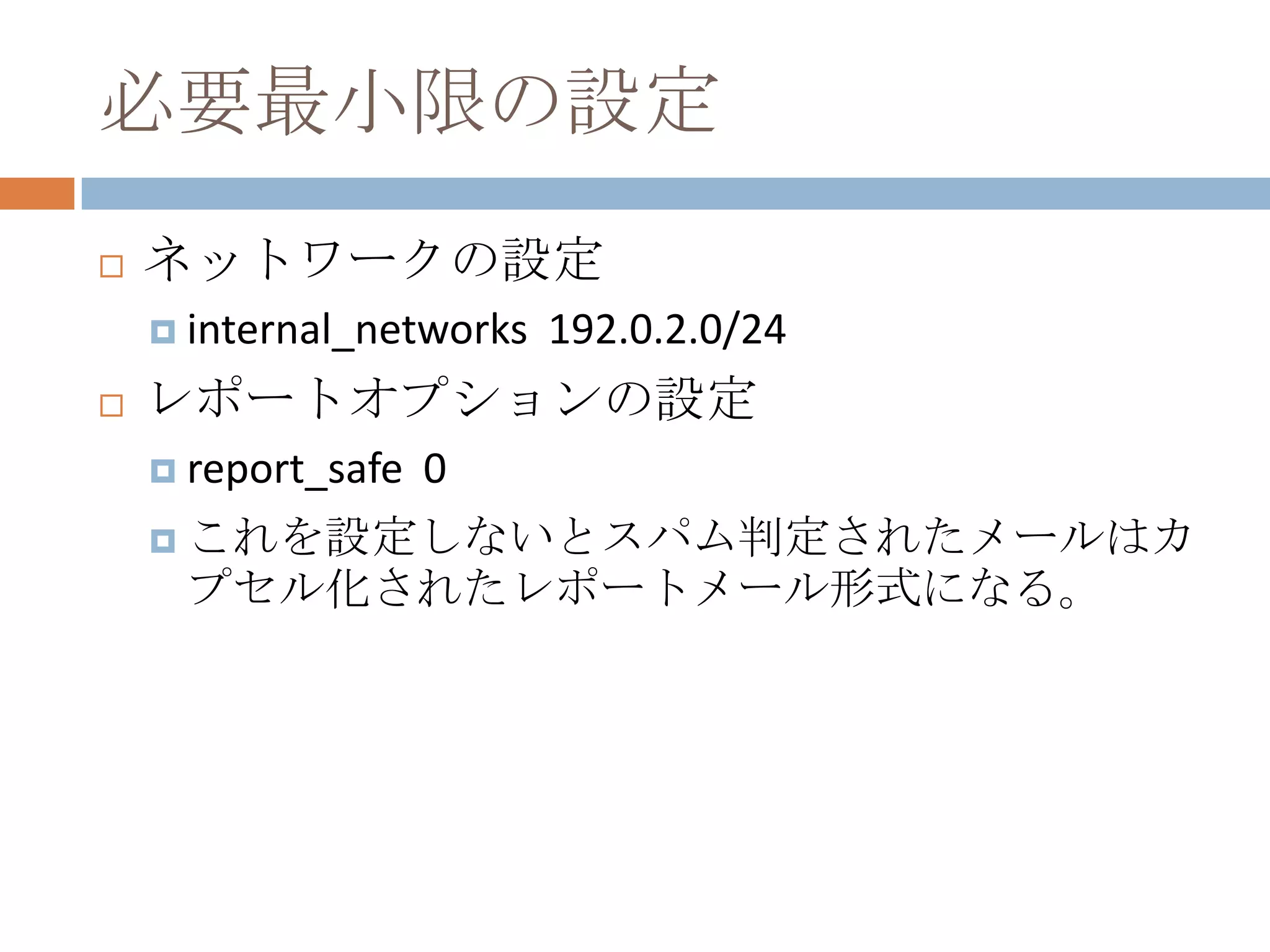 必要最小限の設定ネットワークの設定internal_networks  192.0.2.0/24レポートオプションの設定report_safe  0これを設定しないとスパム判定されたメールはカプセル化されたレポートメール形式になる。