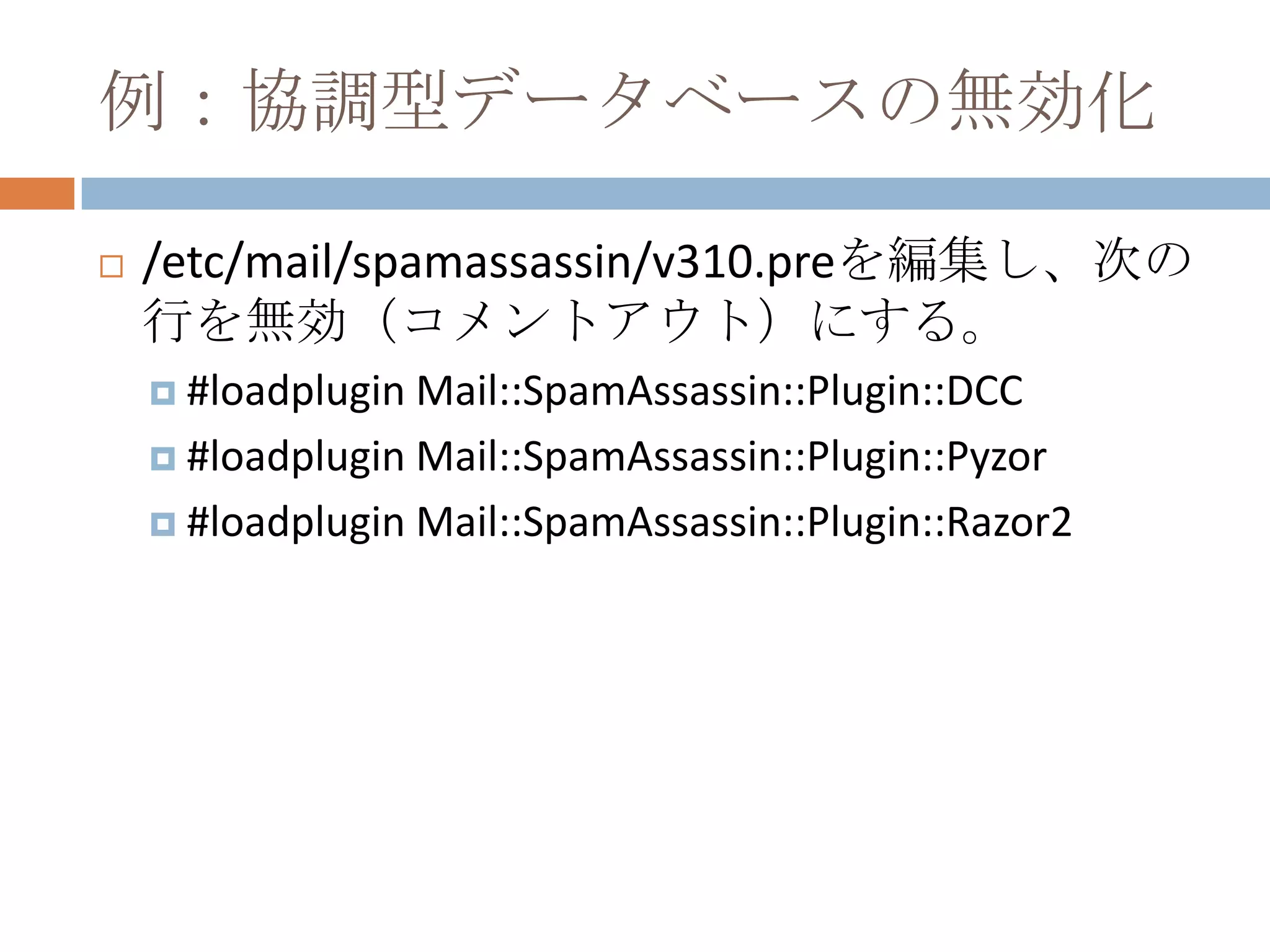 例：協調型データベースの無効化/etc/mail/spamassassin/v310.preを編集し、次の行を無効（コメントアウト）にする。#loadplugin Mail::SpamAssassin::Plugin::DCC#loadplugin Mail::SpamAssassin::Plugin::Pyzor#loadplugin Mail::SpamAssassin::Plugin::Razor2