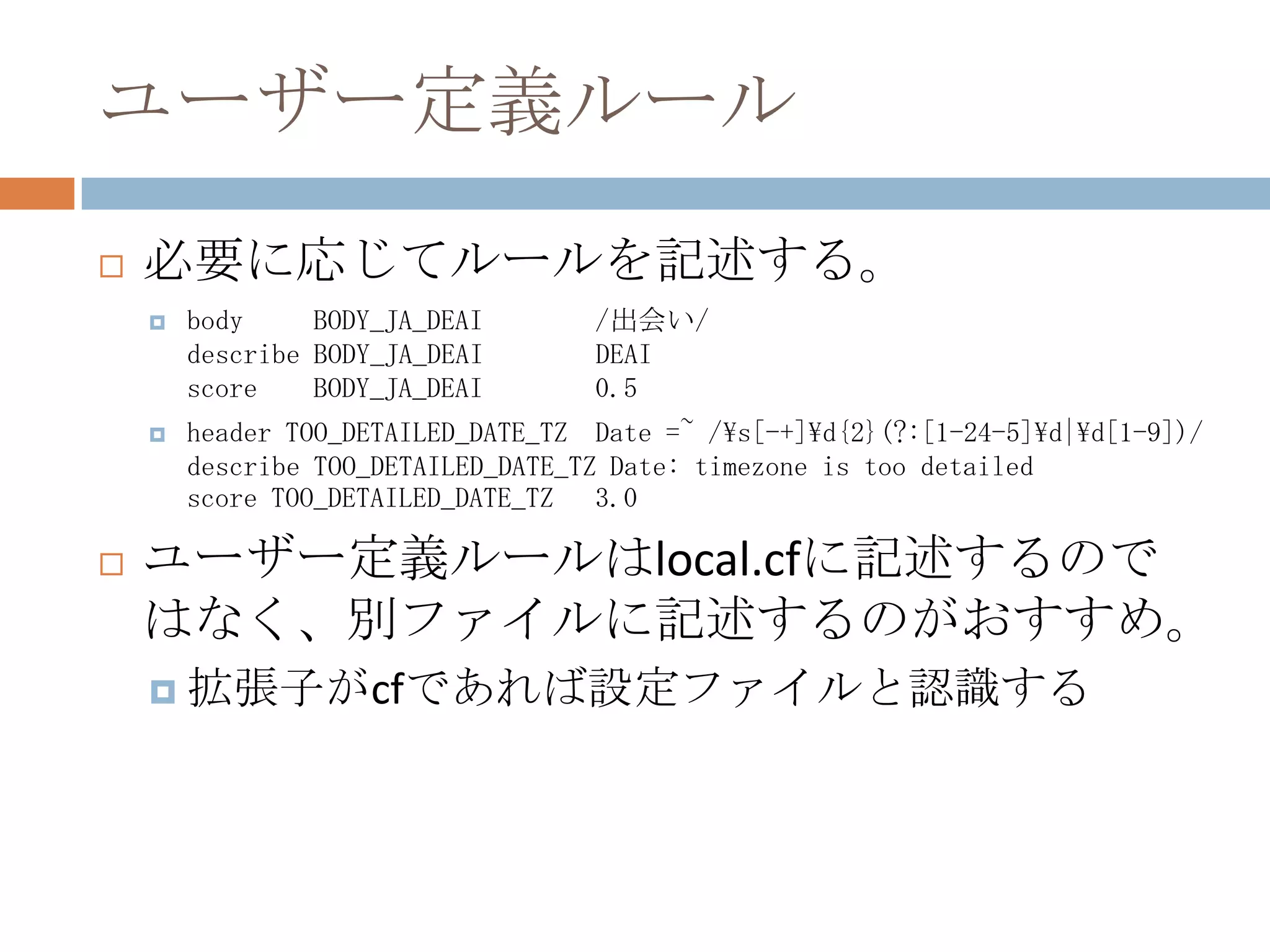 ユーザー定義ルール必要に応じてルールを記述する。body     BODY_JA_DEAI        /出会い/describe BODY_JA_DEAI        DEAIscore    BODY_JA_DEAI        0.5header TOO_DETAILED_DATE_TZ  Date =~ /\s[-+]\d{2}(?:[1-24-5]\d|\d[1-9])/describe TOO_DETAILED_DATE_TZ Date: timezone is too detailedscore TOO_DETAILED_DATE_TZ   3.0ユーザー定義ルールはlocal.cfに記述するのではなく、別ファイルに記述するのがおすすめ。拡張子がcfであれば設定ファイルと認識する