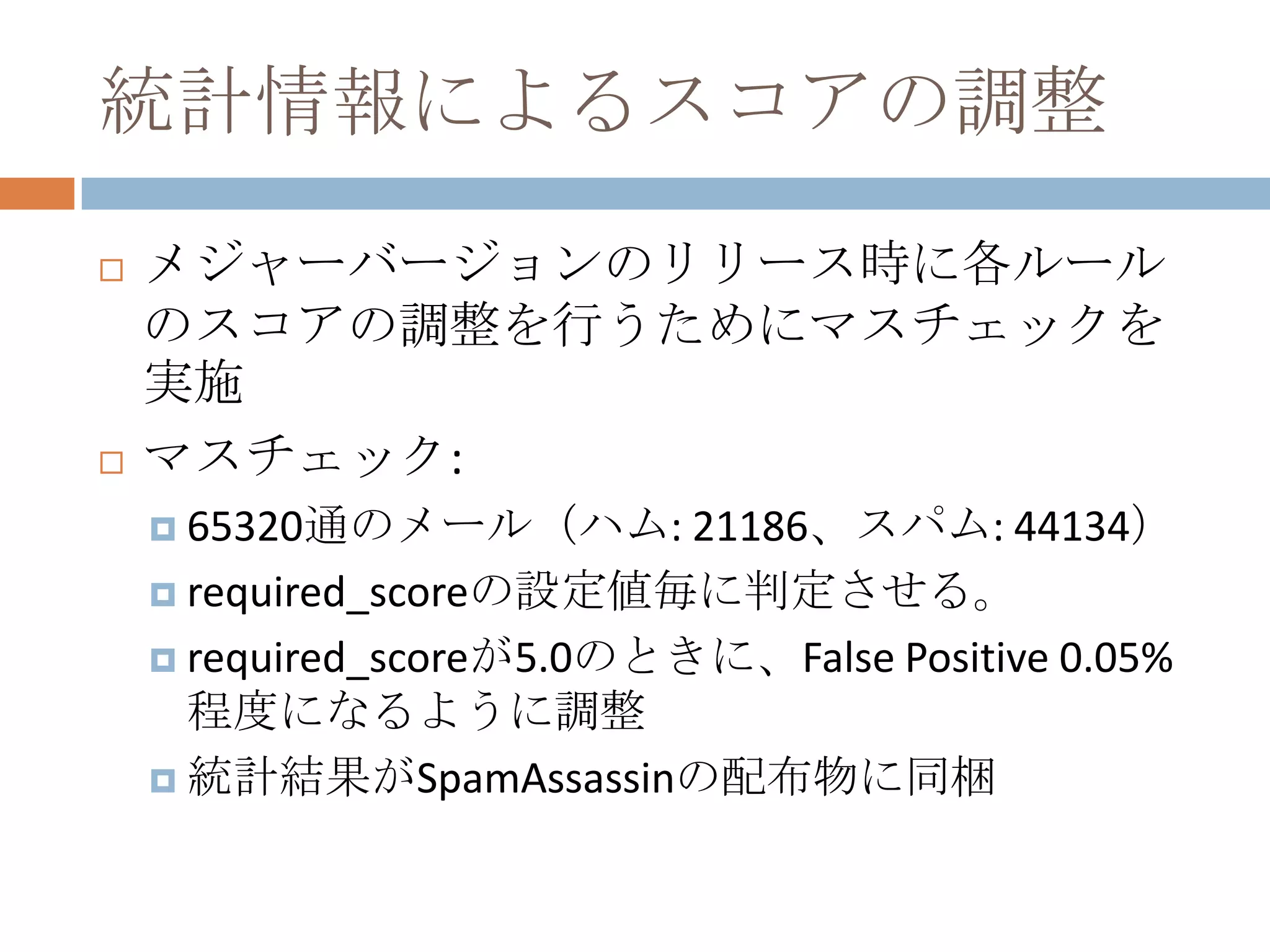 統計情報によるスコアの調整メジャーバージョンのリリース時に各ルールのスコアの調整を行うためにマスチェックを実施マスチェック:65320通のメール（ハム: 21186、スパム: 44134）required_scoreの設定値毎に判定させる。required_scoreが5.0のときに、False Positive 0.05%程度になるように調整統計結果がSpamAssassinの配布物に同梱