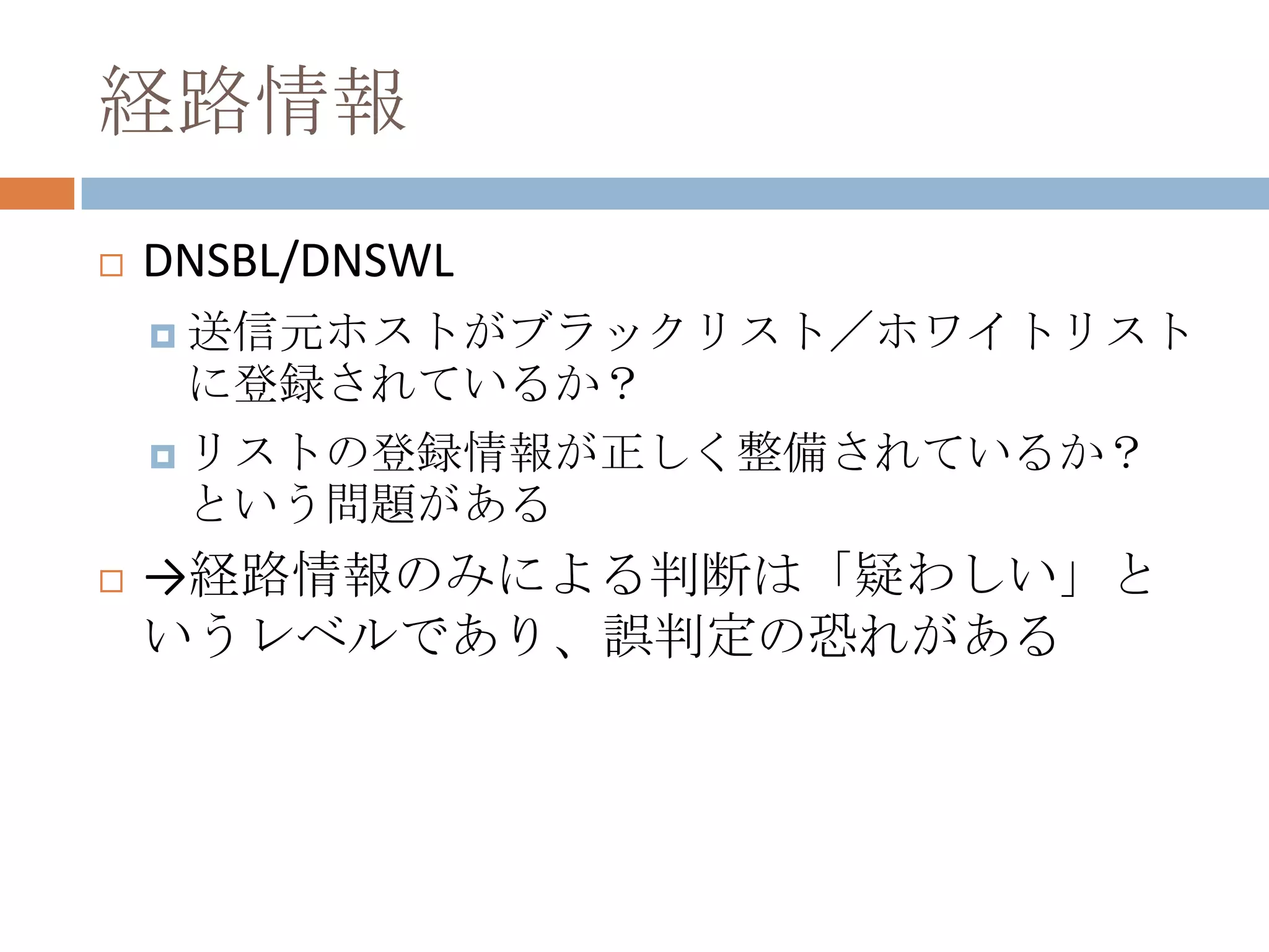 経路情報DNSBL/DNSWL送信元ホストがブラックリスト／ホワイトリストに登録されているか？リストの登録情報が正しく整備されているか？　という問題がある->経路情報のみによる判断は「疑わしい」というレベルであり、誤判定の恐れがある