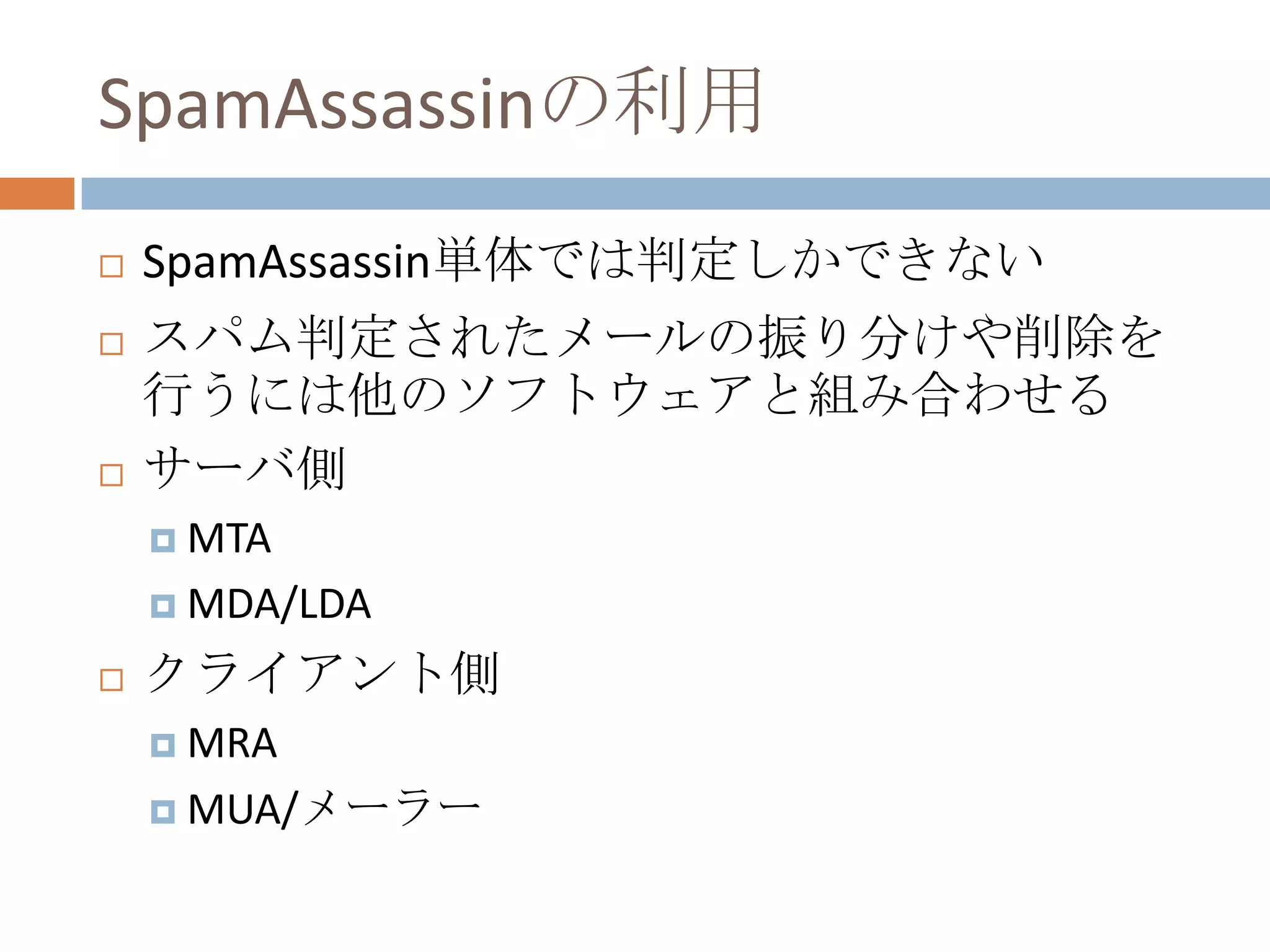 SpamAssassinの利用SpamAssassin単体では判定しかできないスパム判定されたメールの振り分けや削除を行うには他のソフトウェアと組み合わせるサーバ側MTAMDA/LDAクライアント側MRAMUA/メーラー