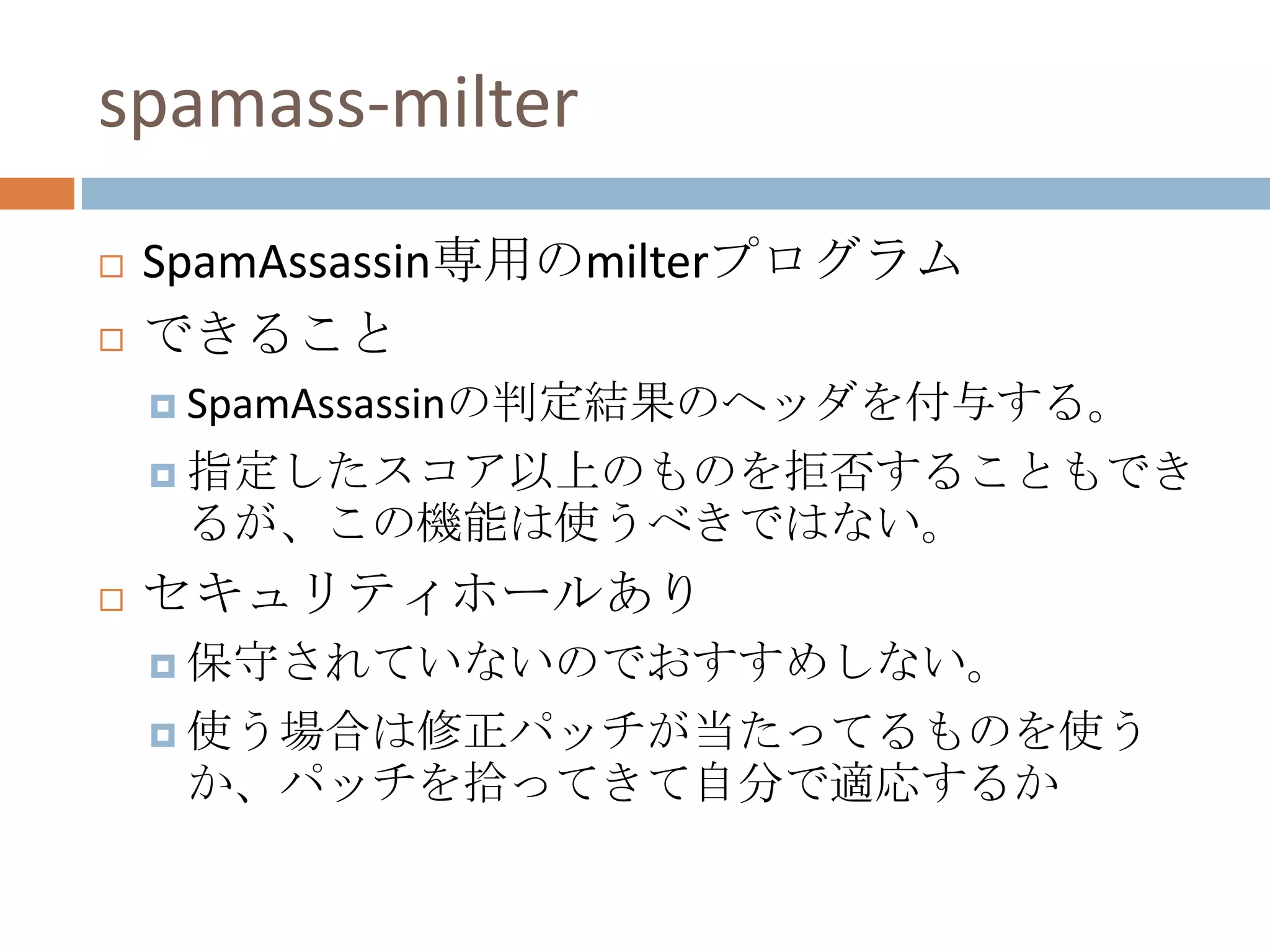 spamass-milterSpamAssassin専用のmilterプログラムできることSpamAssassinの判定結果のヘッダを付与する。指定したスコア以上のものを拒否することもできるが、この機能は使うべきではない。セキュリティホールあり保守されていないのでおすすめしない。使う場合は修正パッチが当たってるものを使うか、パッチを拾ってきて自分で適応するか